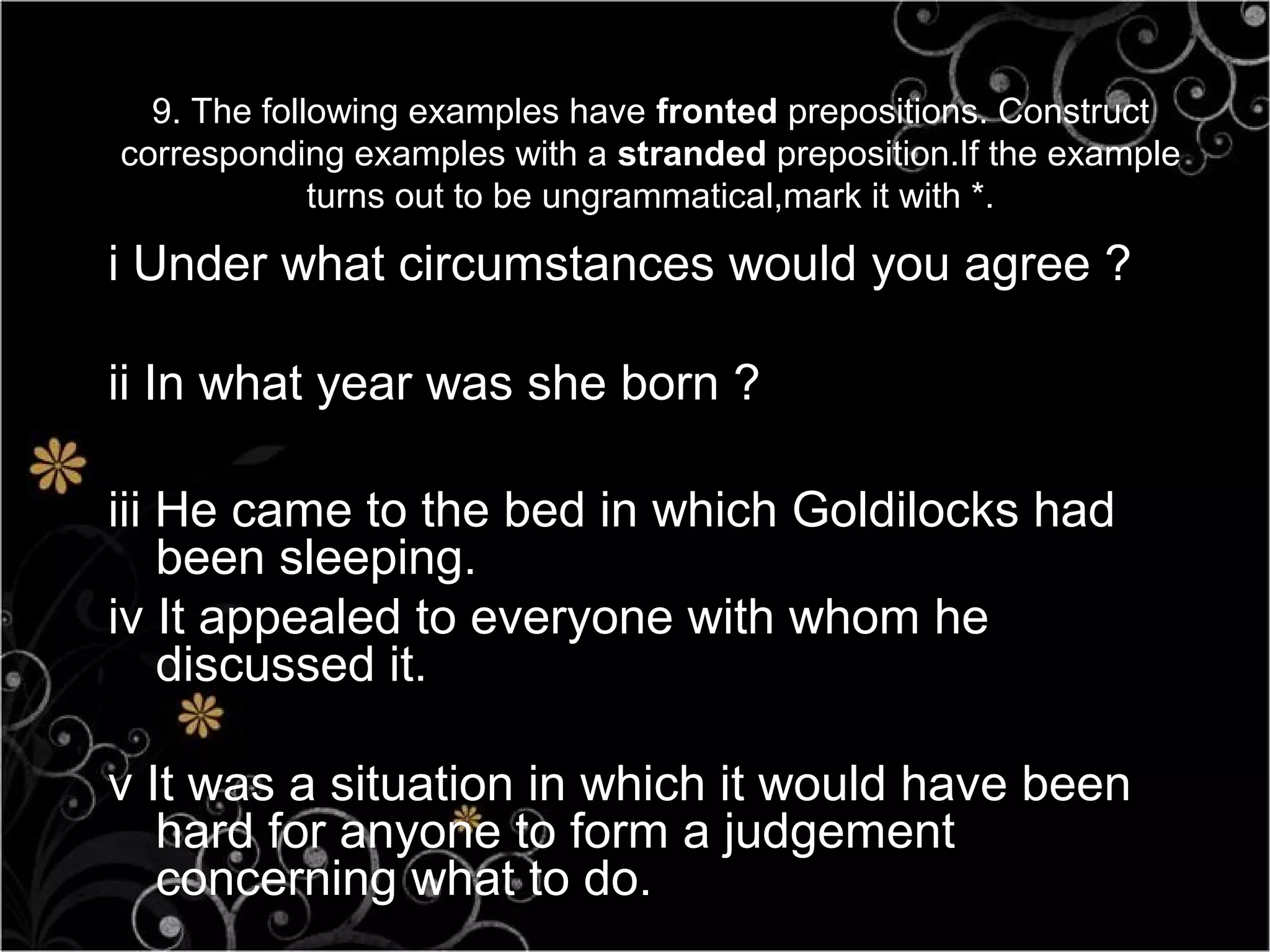 9. The following examples have fronted prepositions. Construct
corresponding examples with a stranded preposition.If the example
             turns out to be ungrammatical,mark it with *.

i Under what circumstances would you agree ?

ii In what year was she born ?

iii He came to the bed in which Goldilocks had
    been sleeping.
iv It appealed to everyone with whom he
    discussed it.

v It was a situation in which it would have been
   hard for anyone to form a judgement
   concerning what to do.
 