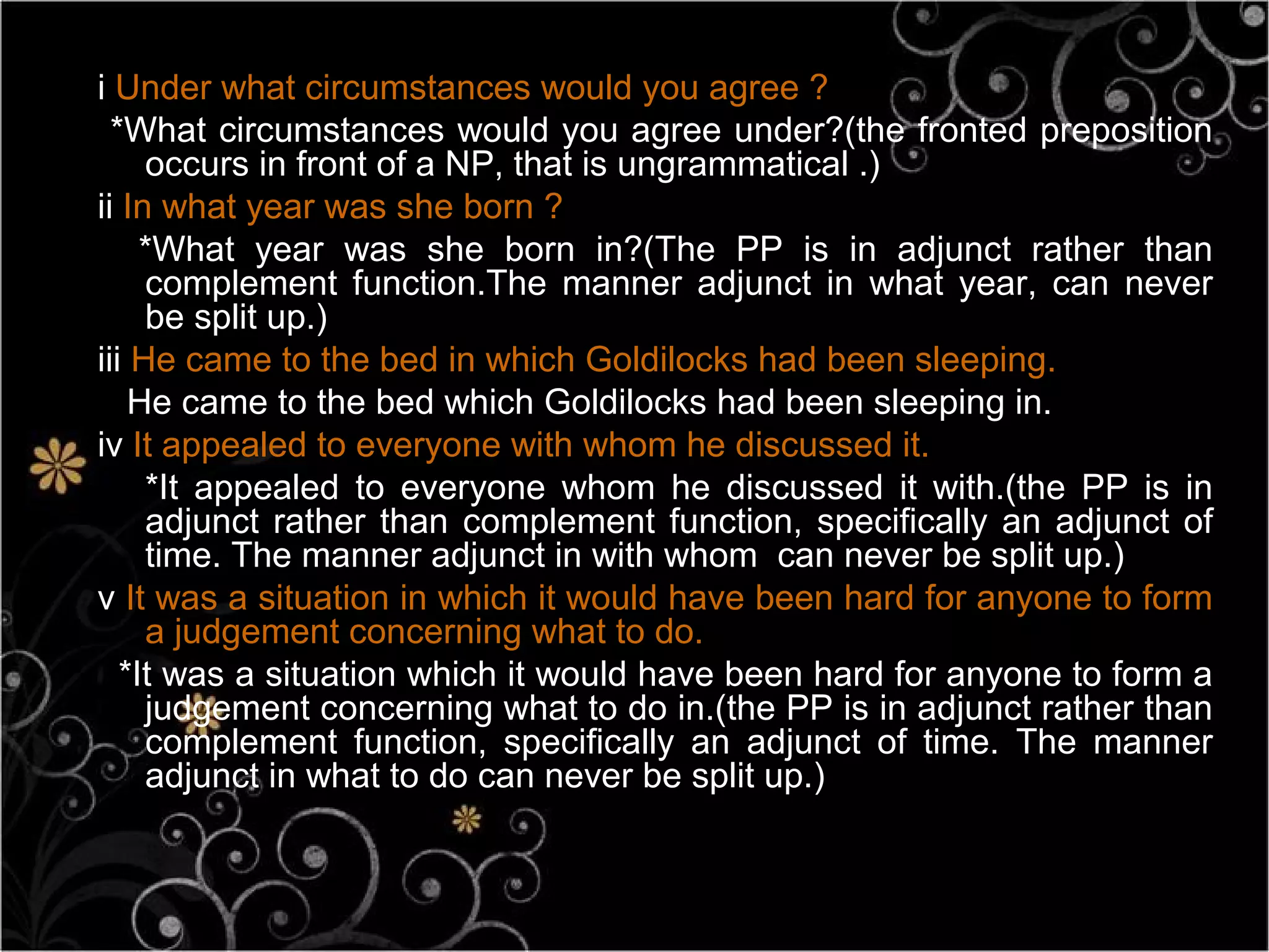 i Under what circumstances would you agree ?
  *What circumstances would you agree under?(the fronted preposition
     occurs in front of a NP, that is ungrammatical .)
ii In what year was she born ?
     *What year was she born in?(The PP is in adjunct rather than
     complement function.The manner adjunct in what year, can never
     be split up.)
iii He came to the bed in which Goldilocks had been sleeping.
    He came to the bed which Goldilocks had been sleeping in.
iv It appealed to everyone with whom he discussed it.
     *It appealed to everyone whom he discussed it with.(the PP is in
     adjunct rather than complement function, specifically an adjunct of
     time. The manner adjunct in with whom can never be split up.)
v It was a situation in which it would have been hard for anyone to form
     a judgement concerning what to do.
   *It was a situation which it would have been hard for anyone to form a
     judgement concerning what to do in.(the PP is in adjunct rather than
     complement function, specifically an adjunct of time. The manner
     adjunct in what to do can never be split up.)
 