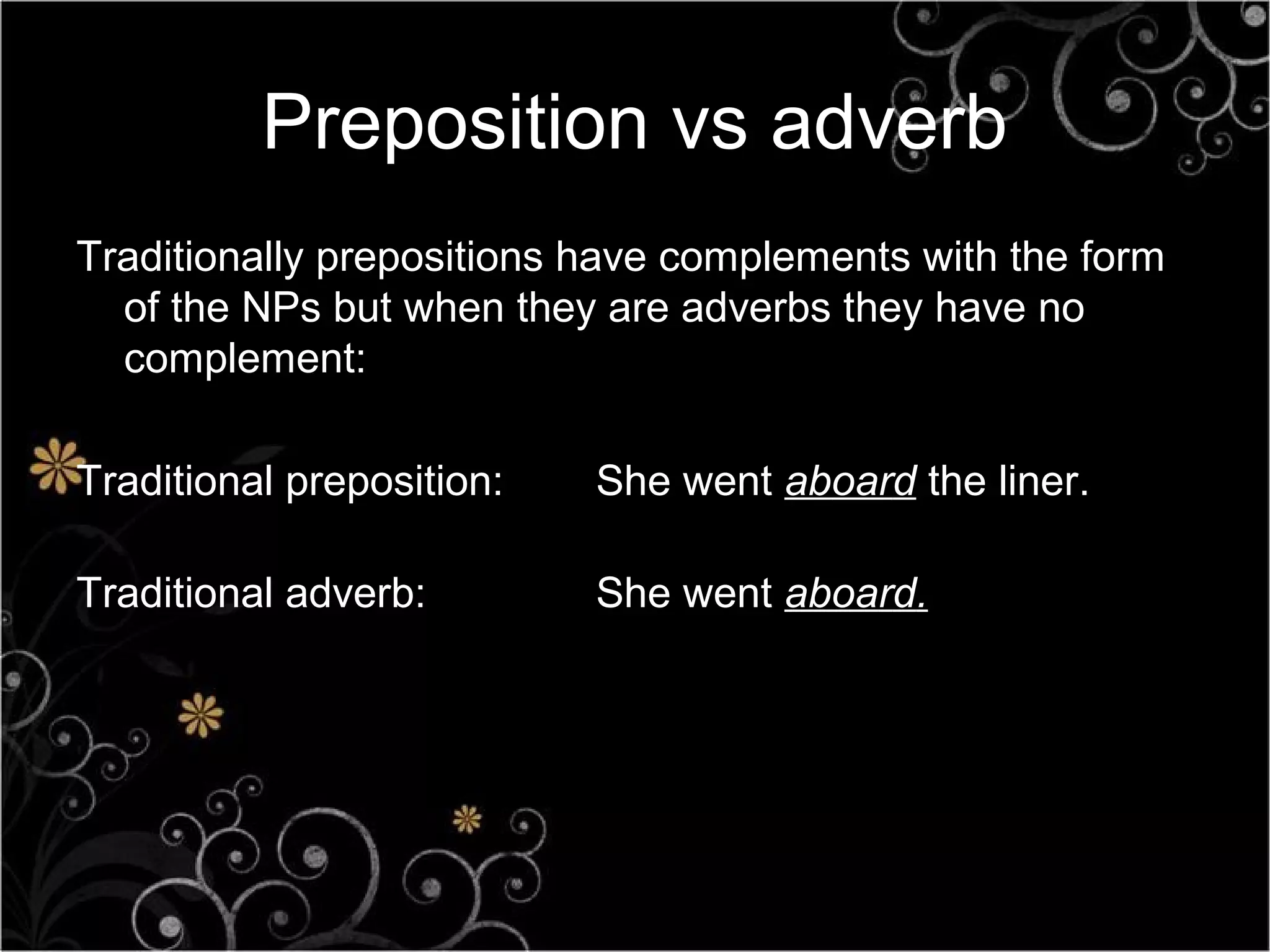 Preposition vs adverb
Traditionally prepositions have complements with the form
  of the NPs but when they are adverbs they have no
  complement:

Traditional preposition:   She went aboard the liner.

Traditional adverb:        She went aboard.
 