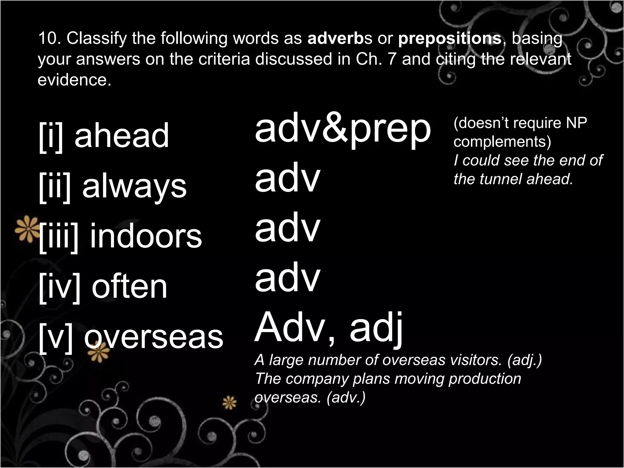 10. Classify the following words as adverbs or prepositions, basing
your answers on the criteria discussed in Ch. 7 and citing the relevant
evidence.


[i] ahead                   adv&prep
                                 adv.
                                                         (doesn’t require NP
                                                         complements)
                                                         I could see the end of

[ii] always                 adv                          the tunnel ahead.



[iii] indoors               adv
[iv] often                  adv
[v] overseas                Adv, adj
                            A large number of overseas visitors. (adj.)
                            The company plans moving production
                            overseas. (adv.)
 