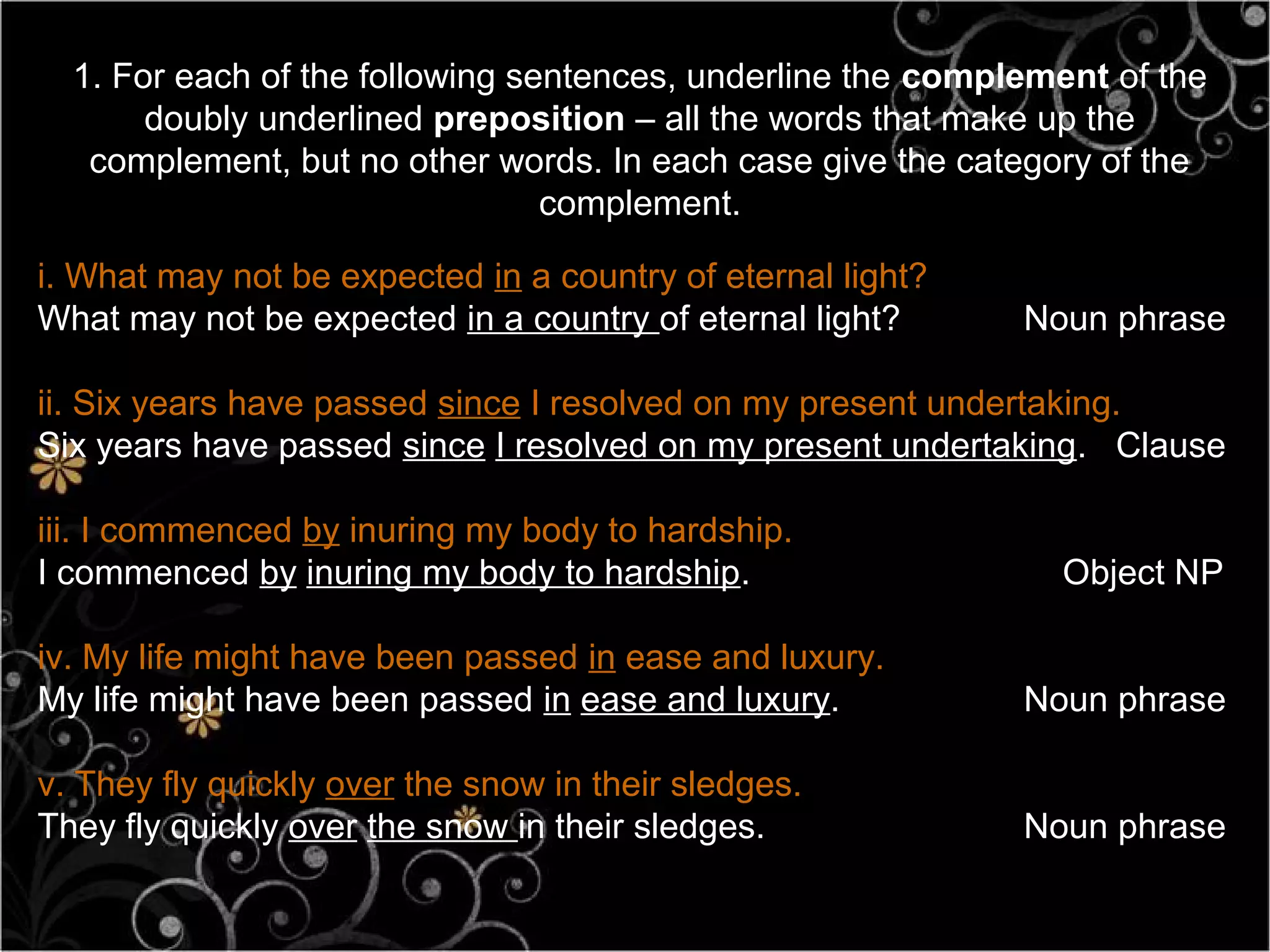 1. For each of the following sentences, underline the complement of the
       doubly underlined preposition – all the words that make up the
   complement, but no other words. In each case give the category of the
                                 complement.

i. What may not be expected in a country of eternal light?
What may not be expected in a country of eternal light?      Noun phrase

ii. Six years have passed since I resolved on my present undertaking.
Six years have passed since I resolved on my present undertaking. Clause

iii. I commenced by inuring my body to hardship.
I commenced by inuring my body to hardship.                    Object NP

iv. My life might have been passed in ease and luxury.
My life might have been passed in ease and luxury.           Noun phrase

v. They fly quickly over the snow in their sledges.
They fly quickly over the snow in their sledges.             Noun phrase
 