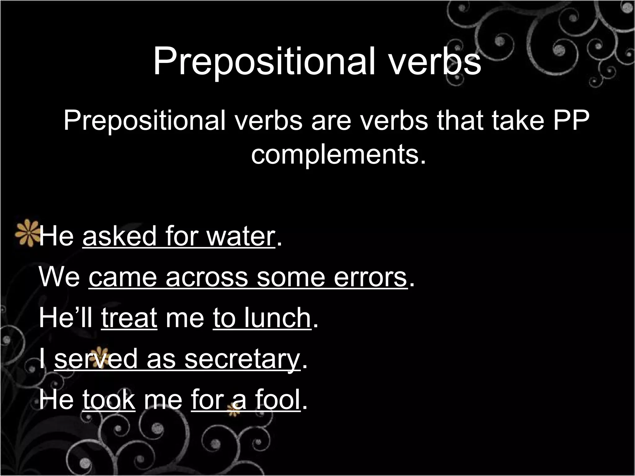 Prepositional verbs
 Prepositional verbs are verbs that take PP
                complements.

He asked for water.
We came across some errors.
He’ll treat me to lunch.
I served as secretary.
He took me for a fool.
 