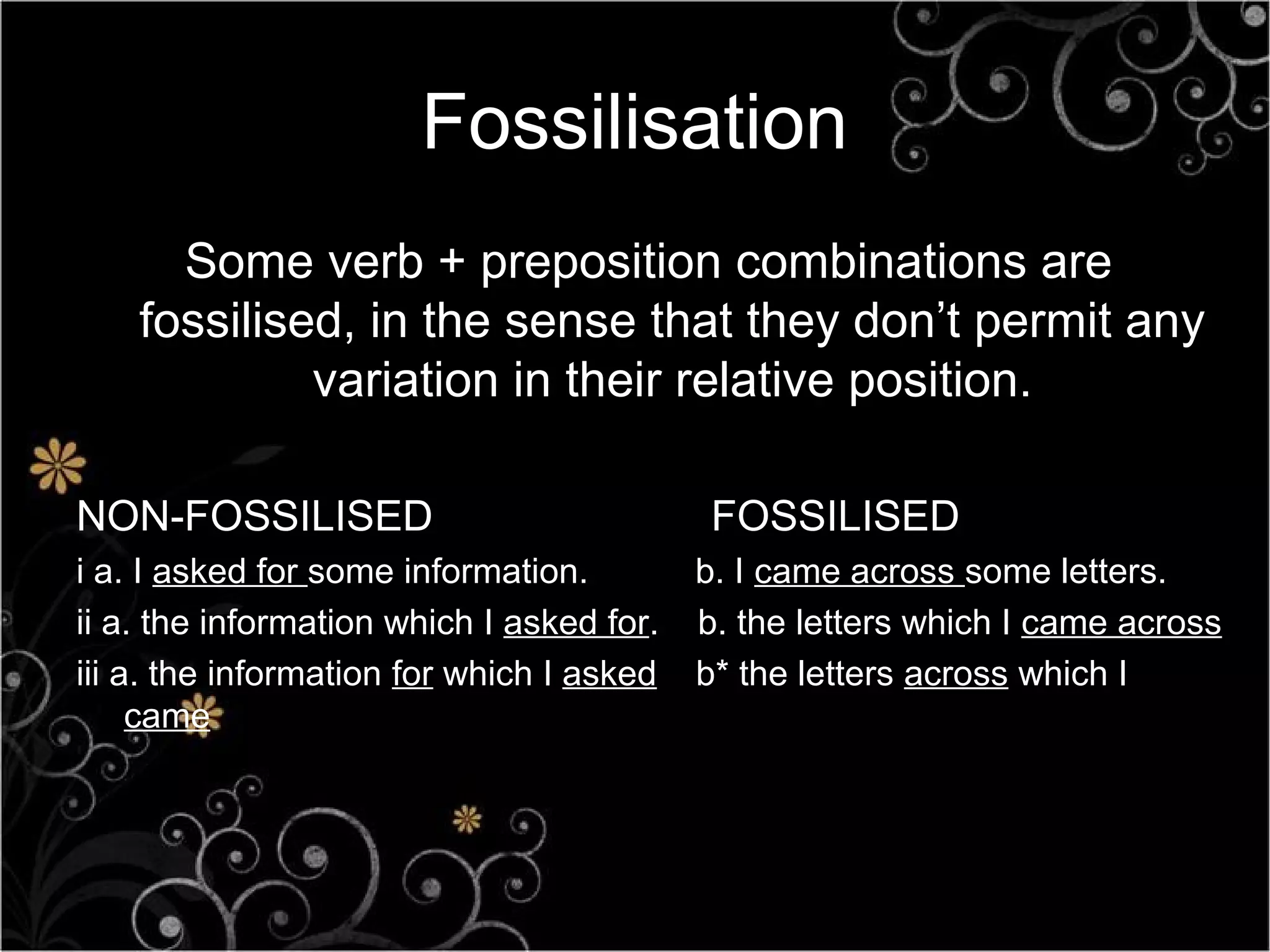 Fossilisation
      Some verb + preposition combinations are
    fossilised, in the sense that they don’t permit any
             variation in their relative position.

NON-FOSSILISED                              FOSSILISED
i a. I asked for some information.         b. I came across some letters.
ii a. the information which I asked for.   b. the letters which I came across
iii a. the information for which I asked   b* the letters across which I
     came
 