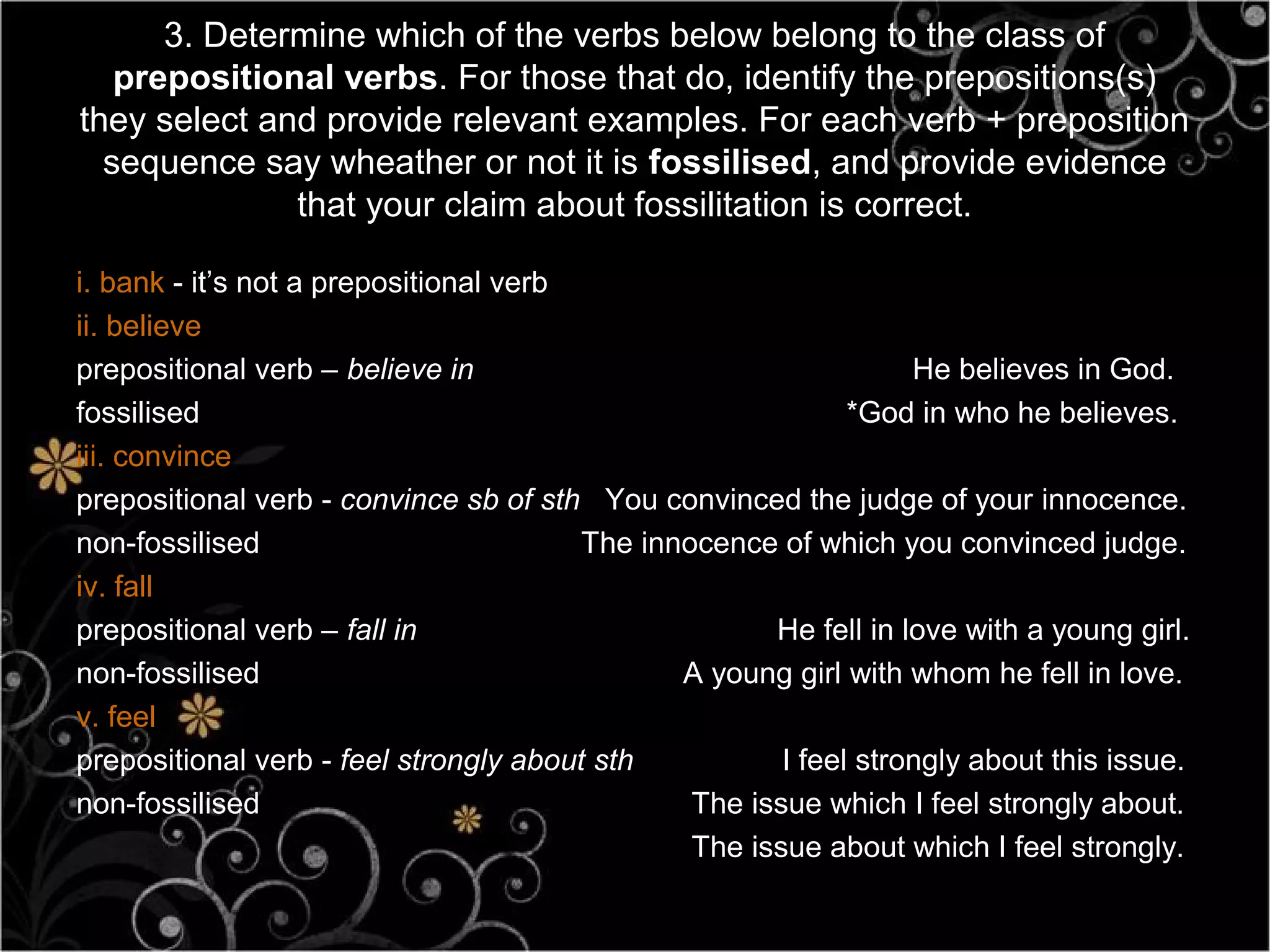 3. Determine which of the verbs below belong to the class of
   prepositional verbs. For those that do, identify the prepositions(s)
they select and provide relevant examples. For each verb + preposition
  sequence say wheather or not it is fossilised, and provide evidence
              that your claim about fossilitation is correct.

i. bank - it’s not a prepositional verb
ii. believe
prepositional verb – believe in                                   He believes in God.
fossilised                                                   *God in who he believes.
iii. convince
prepositional verb - convince sb of sth You convinced the judge of your innocence.
non-fossilised                          The innocence of which you convinced judge.
iv. fall
prepositional verb – fall in                          He fell in love with a young girl.
non-fossilised                                 A young girl with whom he fell in love.
v. feel
prepositional verb - feel strongly about sth           I feel strongly about this issue.
non-fossilised                                  The issue which I feel strongly about.
                                                The issue about which I feel strongly.
 