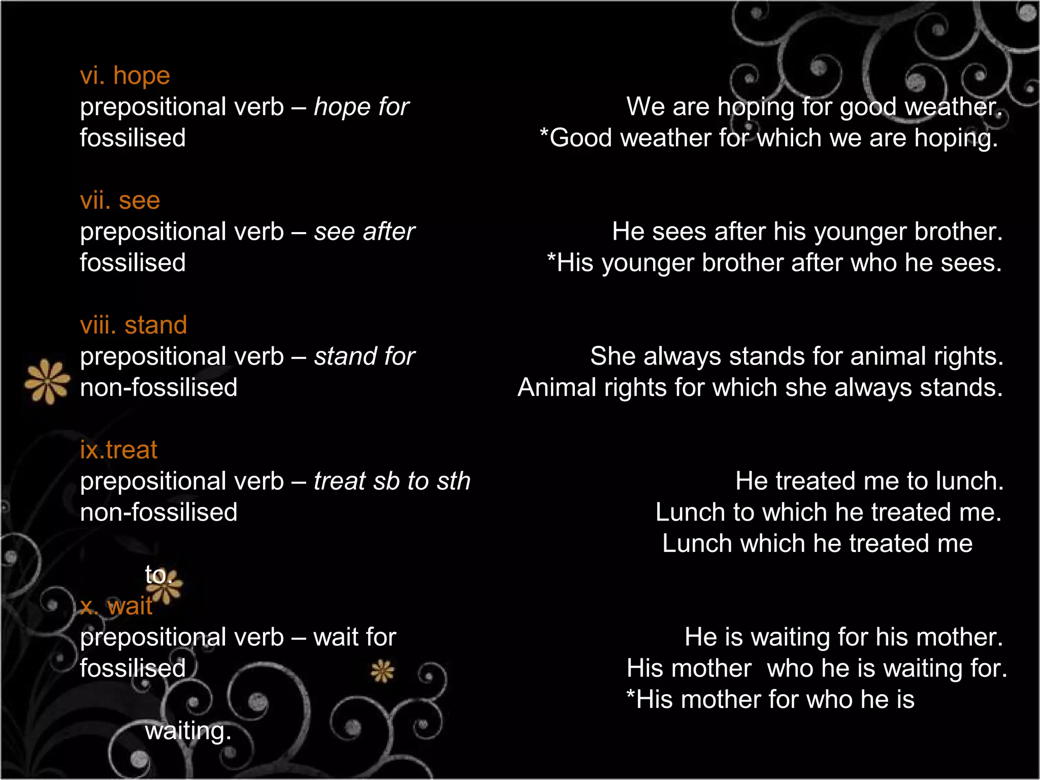 vi. hope
prepositional verb – hope for                 We are hoping for good weather.
fossilised                              *Good weather for which we are hoping.

vii. see
prepositional verb – see after                 He sees after his younger brother.
fossilised                               *His younger brother after who he sees.

viii. stand
prepositional verb – stand for              She always stands for animal rights.
non-fossilised                         Animal rights for which she always stands.

ix.treat
prepositional verb – treat sb to sth                    He treated me to lunch.
non-fossilised                                    Lunch to which he treated me.
                                                  Lunch which he treated me
       to.
x. wait
prepositional verb – wait for                        He is waiting for his mother.
fossilised                                      His mother who he is waiting for.
                                                *His mother for who he is
     waiting.
 