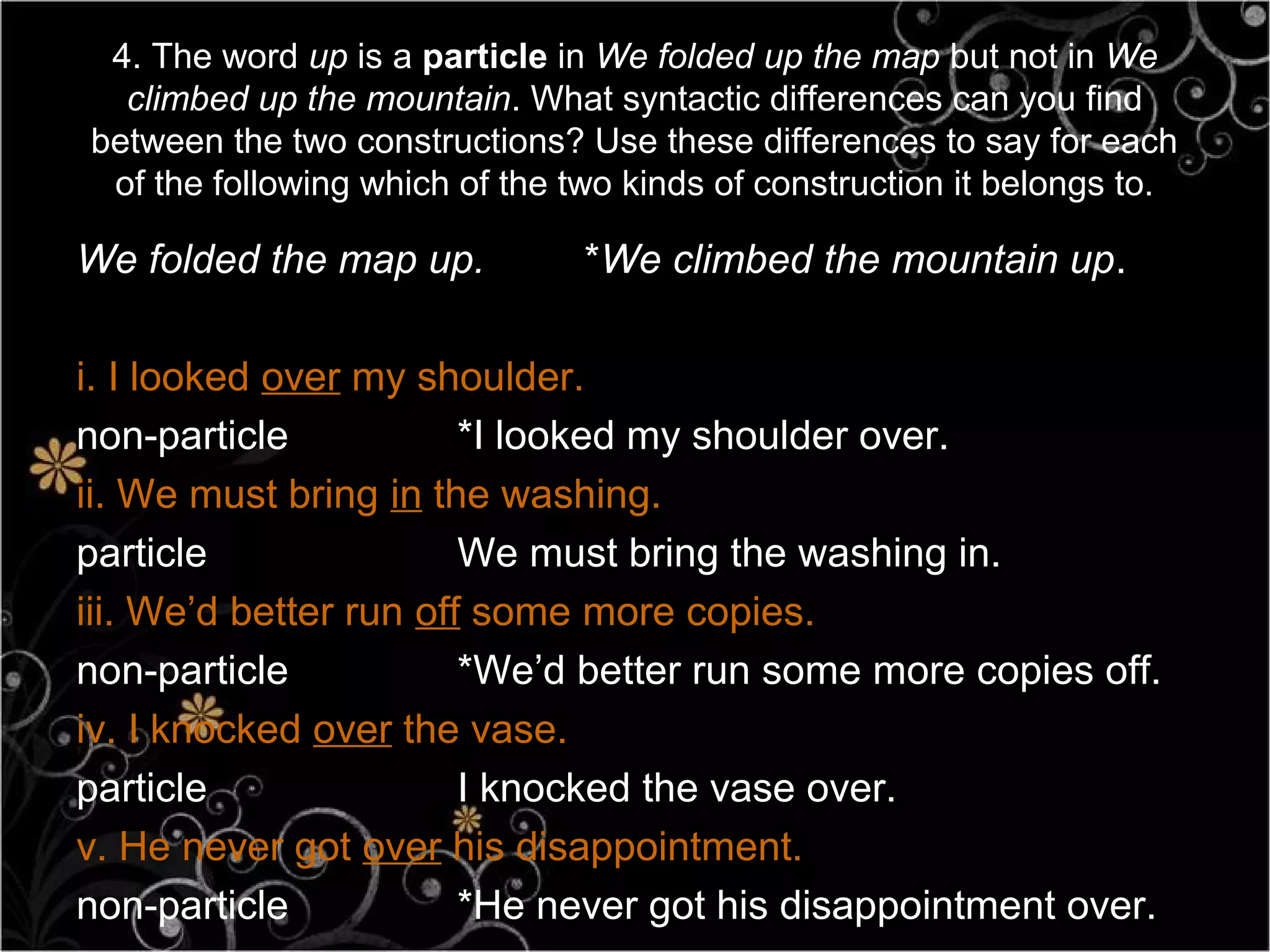 4. The word up is a particle in We folded up the map but not in We
  climbed up the mountain. What syntactic differences can you find
between the two constructions? Use these differences to say for each
 of the following which of the two kinds of construction it belongs to.

We folded the map up.           *We climbed the mountain up.

i. I looked over my shoulder.
non-particle            *I looked my shoulder over.
ii. We must bring in the washing.
particle                We must bring the washing in.
iii. We’d better run off some more copies.
non-particle            *We’d better run some more copies off.
iv. I knocked over the vase.
particle                I knocked the vase over.
v. He never got over his disappointment.
non-particle            *He never got his disappointment over.
 