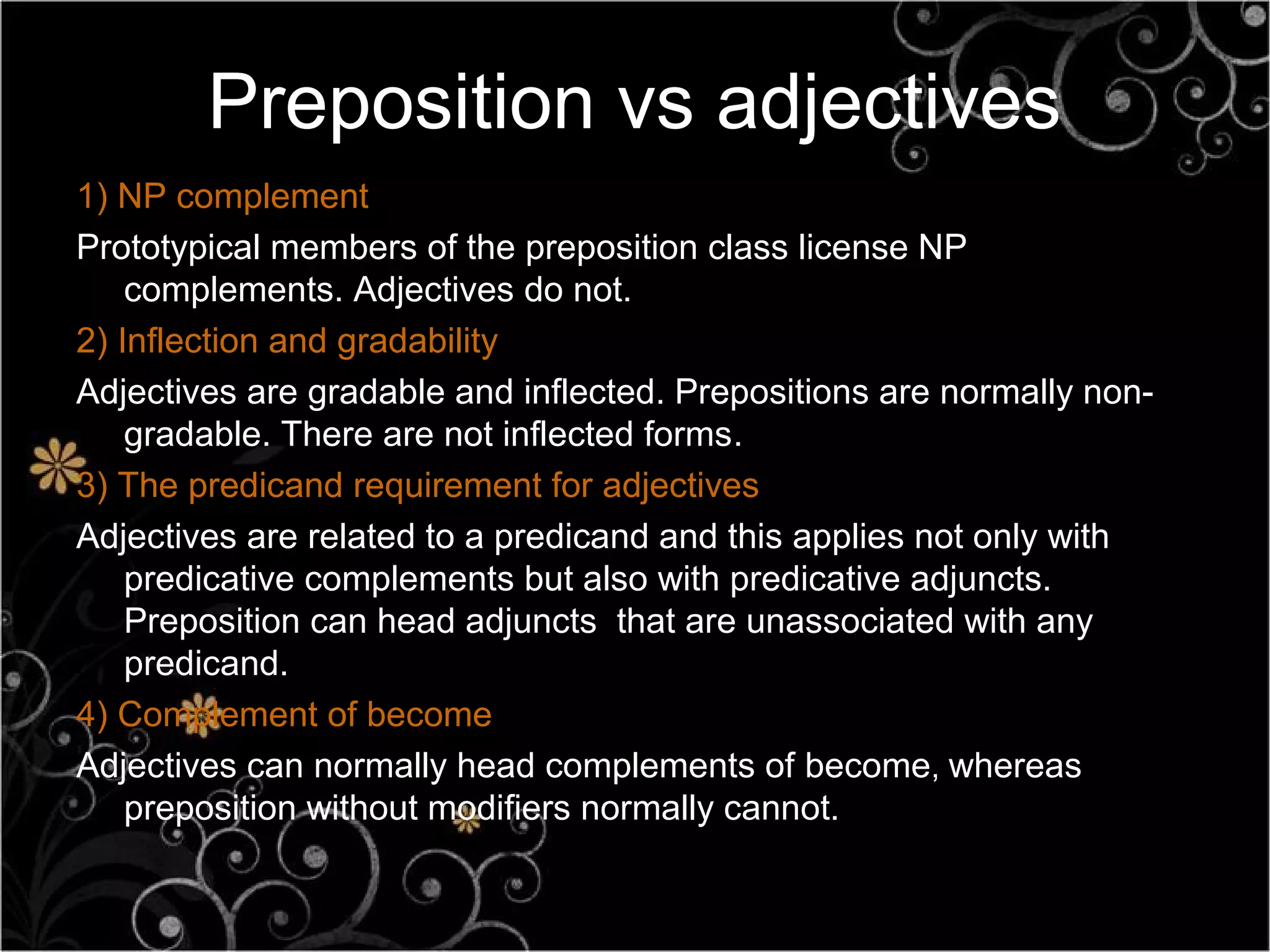 Preposition vs adjectives
1) NP complement
Prototypical members of the preposition class license NP
    complements. Adjectives do not.
2) Inflection and gradability
Adjectives are gradable and inflected. Prepositions are normally non-
    gradable. There are not inflected forms.
3) The predicand requirement for adjectives
Adjectives are related to a predicand and this applies not only with
    predicative complements but also with predicative adjuncts.
    Preposition can head adjuncts that are unassociated with any
    predicand.
4) Complement of become
Adjectives can normally head complements of become, whereas
    preposition without modifiers normally cannot.
 