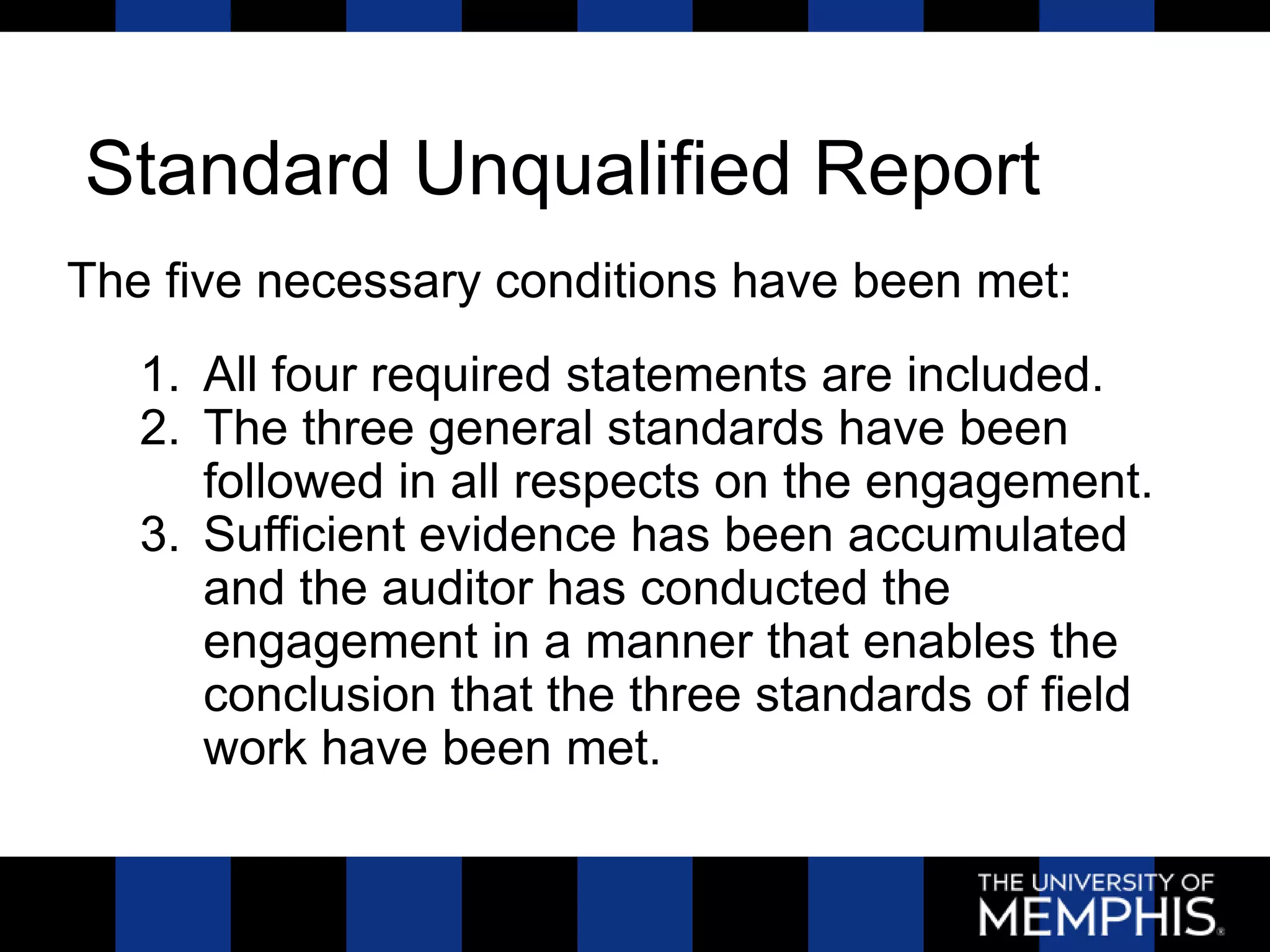 Standard Unqualified Report
The five necessary conditions have been met:
   1. All four required statements are included.
   2. The three general standards have been
      followed in all respects on the engagement.
   3. Sufficient evidence has been accumulated
      and the auditor has conducted the
      engagement in a manner that enables the
      conclusion that the three standards of field
      work have been met.
 