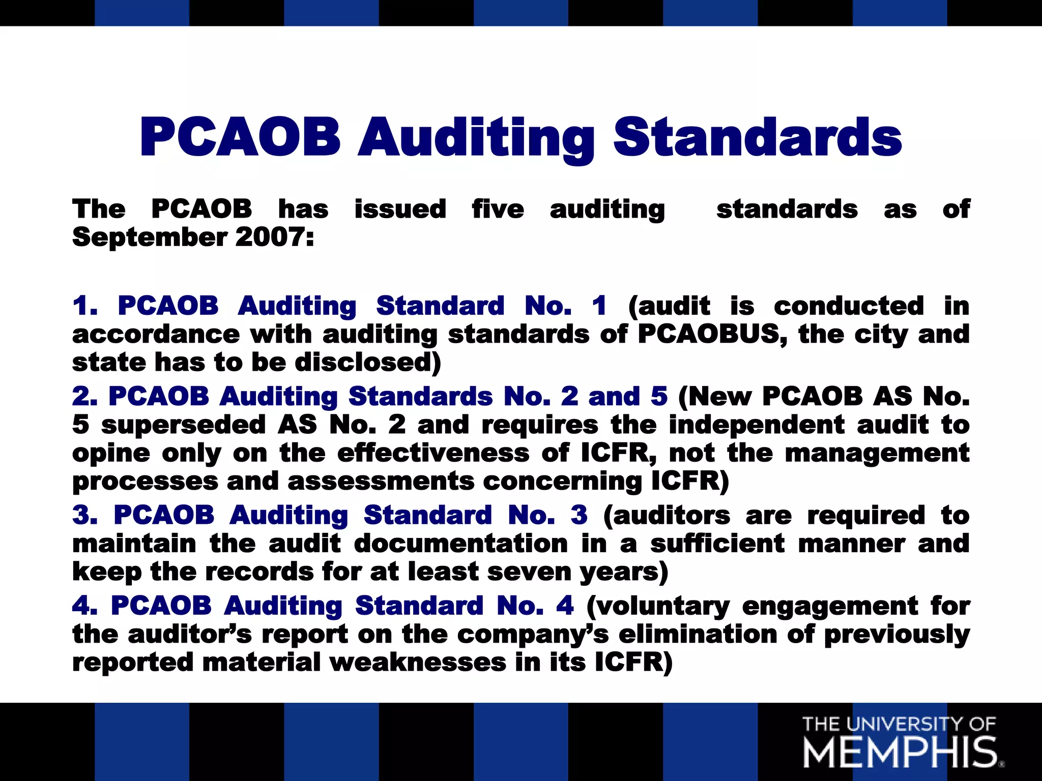 PCAOB Auditing Standards
The PCAOB has issued five auditing           standards as of
September 2007:

1. PCAOB Auditing Standard No. 1 (audit is conducted in
accordance with auditing standards of PCAOBUS, the city and
state has to be disclosed)
2. PCAOB Auditing Standards No. 2 and 5 (New PCAOB AS No.
5 superseded AS No. 2 and requires the independent audit to
opine only on the effectiveness of ICFR, not the management
processes and assessments concerning ICFR)
3. PCAOB Auditing Standard No. 3 (auditors are required to
maintain the audit documentation in a sufficient manner and
keep the records for at least seven years)
4. PCAOB Auditing Standard No. 4 (voluntary engagement for
the auditor’s report on the company’s elimination of previously
reported material weaknesses in its ICFR)
 