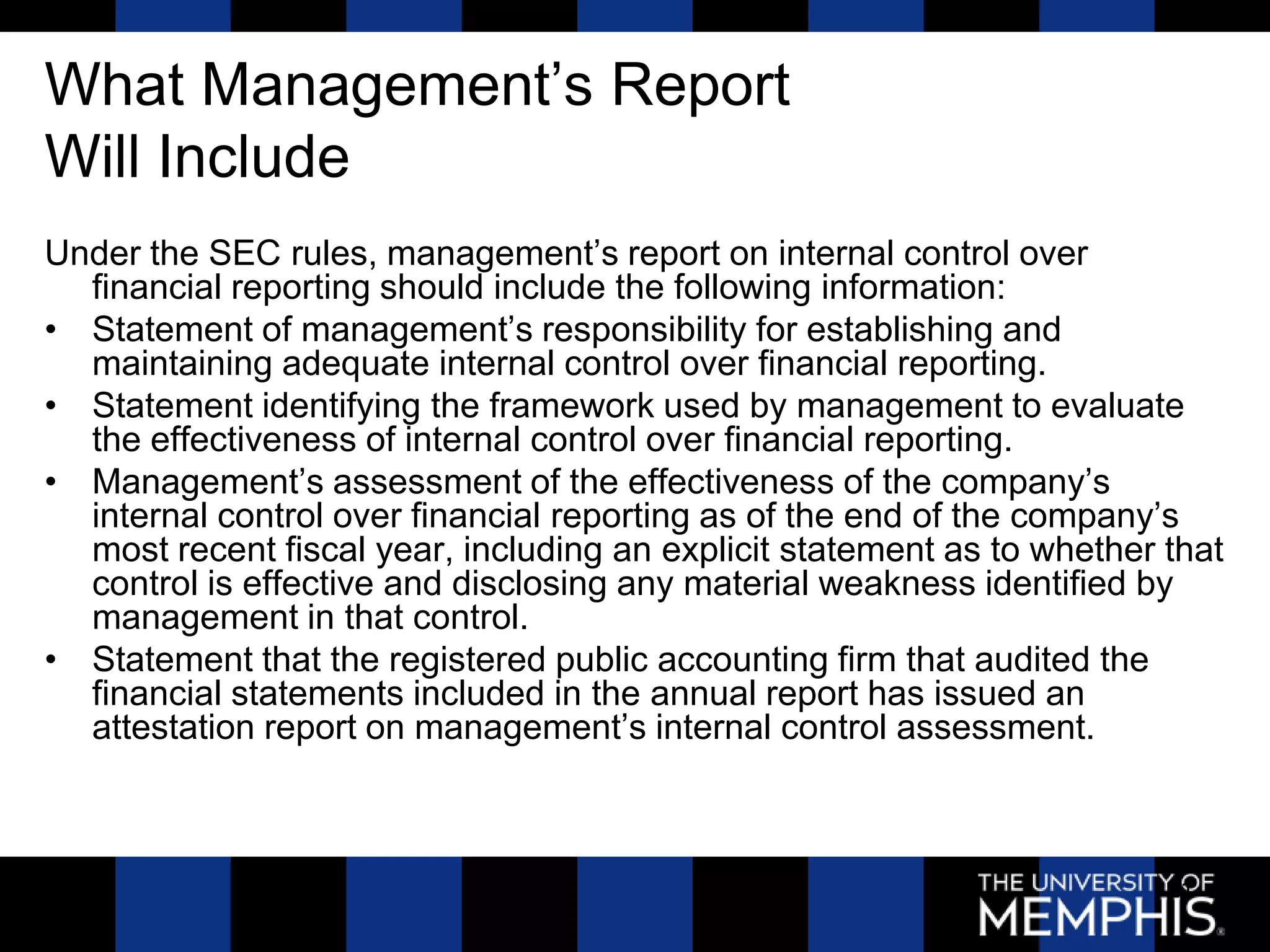 What Management’s Report
Will Include
Under the SEC rules, management’s report on internal control over
  financial reporting should include the following information:
• Statement of management’s responsibility for establishing and
  maintaining adequate internal control over financial reporting.
• Statement identifying the framework used by management to evaluate
  the effectiveness of internal control over financial reporting.
• Management’s assessment of the effectiveness of the company’s
  internal control over financial reporting as of the end of the company’s
  most recent fiscal year, including an explicit statement as to whether that
  control is effective and disclosing any material weakness identified by
  management in that control.
• Statement that the registered public accounting firm that audited the
  financial statements included in the annual report has issued an
  attestation report on management’s internal control assessment.



                                                                         21
 