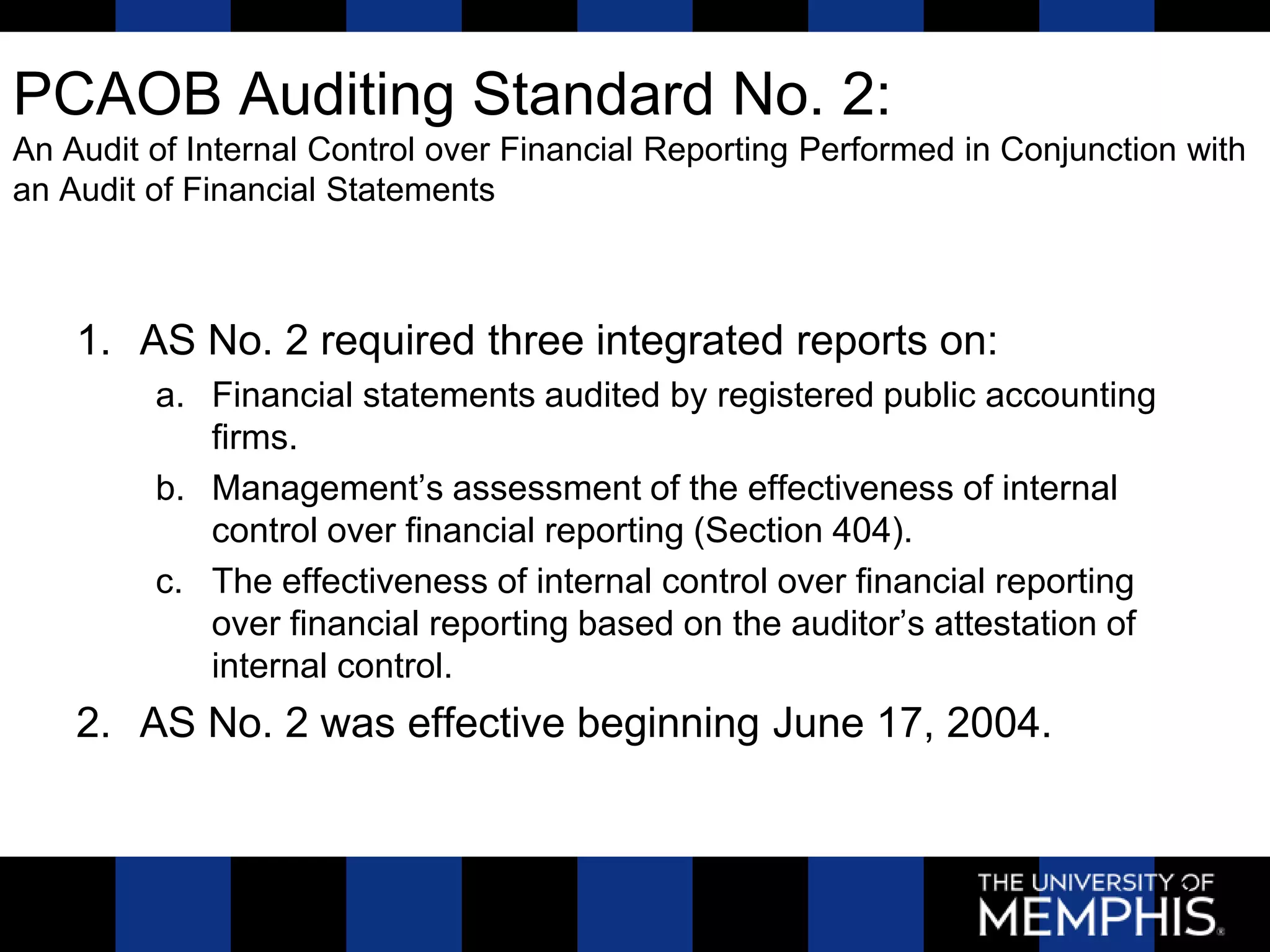 PCAOB Auditing Standard No. 2:
An Audit of Internal Control over Financial Reporting Performed in Conjunction with
an Audit of Financial Statements



    1. AS No. 2 required three integrated reports on:
         a. Financial statements audited by registered public accounting
            firms.
         b. Management’s assessment of the effectiveness of internal
            control over financial reporting (Section 404).
         c. The effectiveness of internal control over financial reporting
            over financial reporting based on the auditor’s attestation of
            internal control.
    2. AS No. 2 was effective beginning June 17, 2004.


                                                                             22
 