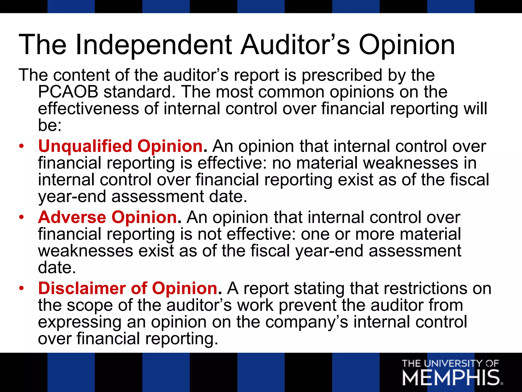 The Independent Auditor’s Opinion
The content of the auditor’s report is prescribed by the
  PCAOB standard. The most common opinions on the
  effectiveness of internal control over financial reporting will
  be:
• Unqualified Opinion. An opinion that internal control over
  financial reporting is effective: no material weaknesses in
  internal control over financial reporting exist as of the fiscal
  year-end assessment date.
• Adverse Opinion. An opinion that internal control over
  financial reporting is not effective: one or more material
  weaknesses exist as of the fiscal year-end assessment
  date.
• Disclaimer of Opinion. A report stating that restrictions on
  the scope of the auditor’s work prevent the auditor from
  expressing an opinion on the company’s internal control
  over financial reporting.
                                                                23
 
