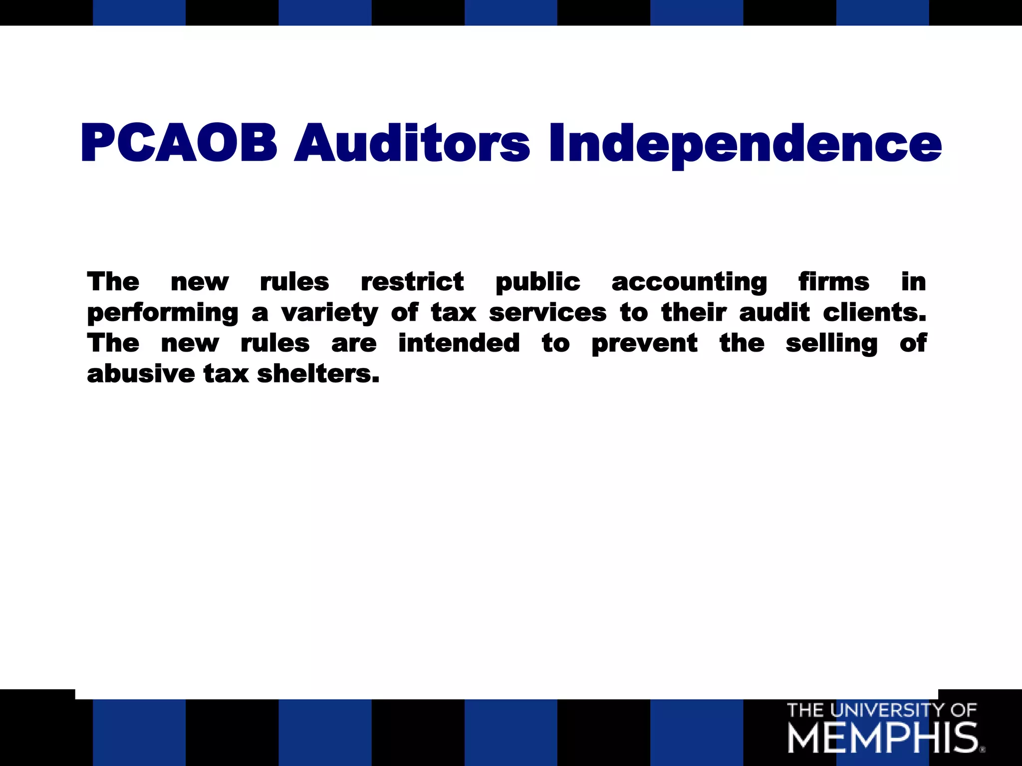 PCAOB Auditors Independence

The new rules restrict public accounting firms in
performing a variety of tax services to their audit clients.
The new rules are intended to prevent the selling of
abusive tax shelters.
 
