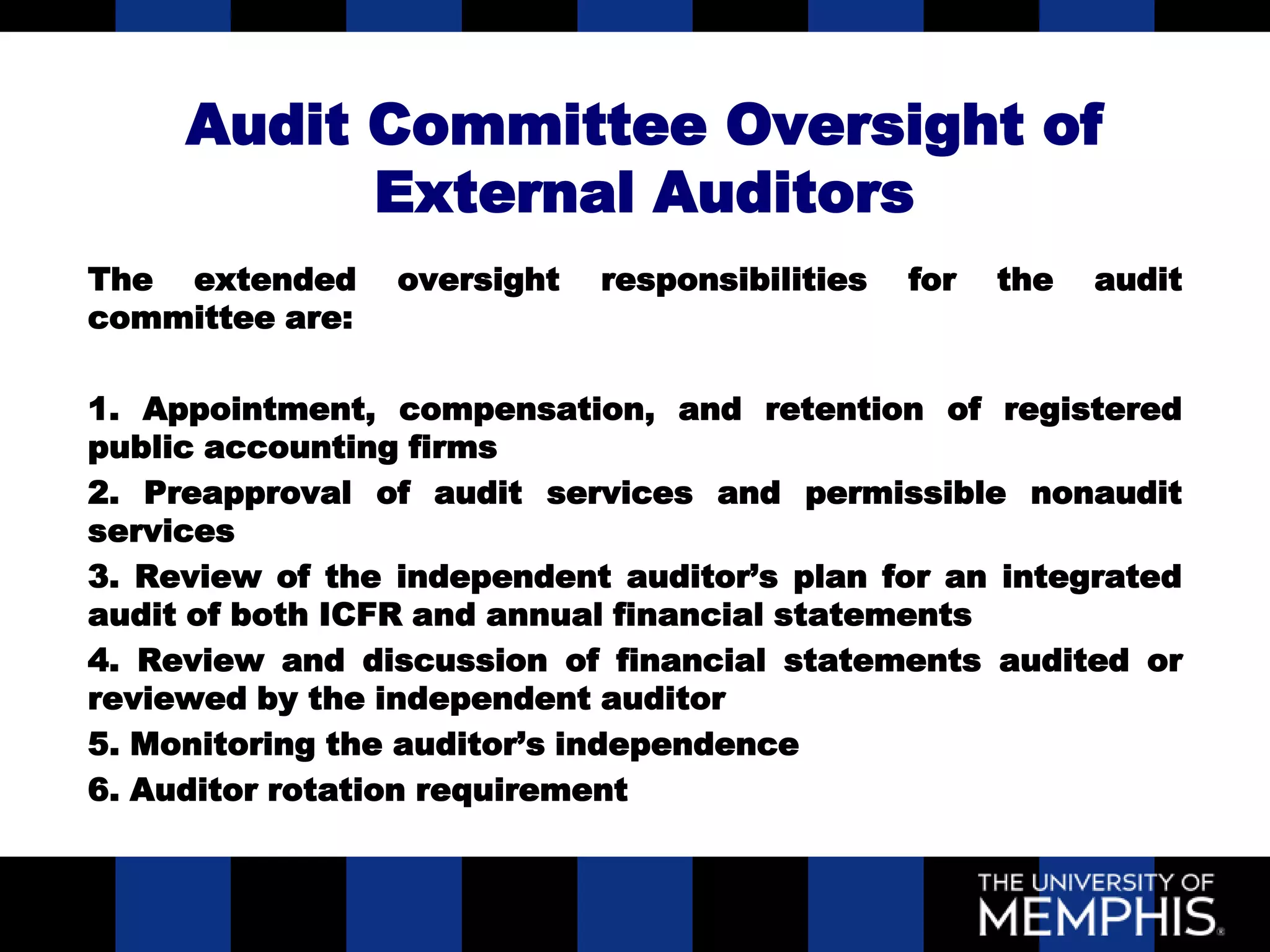 Audit Committee Oversight of
           External Auditors
The extended     oversight   responsibilities   for   the   audit
committee are:

1. Appointment, compensation, and retention of registered
public accounting firms
2. Preapproval of audit services and permissible nonaudit
services
3. Review of the independent auditor’s plan for an integrated
audit of both ICFR and annual financial statements
4. Review and discussion of financial statements audited or
reviewed by the independent auditor
5. Monitoring the auditor’s independence
6. Auditor rotation requirement
 