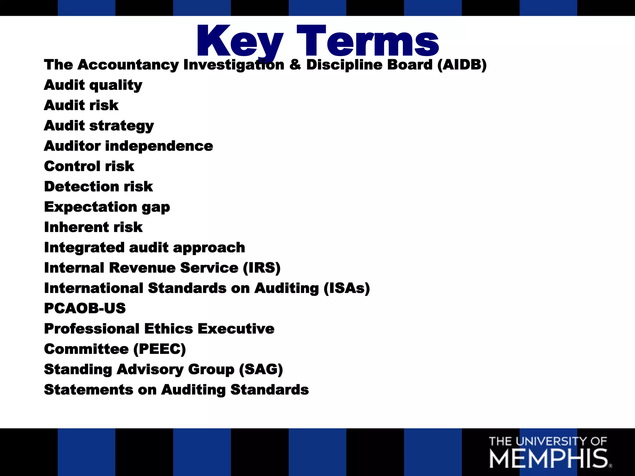 Key Terms
The Accountancy Investigation & Discipline Board (AIDB)
Audit quality
Audit risk
Audit strategy
Auditor independence
Control risk
Detection risk
Expectation gap
Inherent risk
Integrated audit approach
Internal Revenue Service (IRS)
International Standards on Auditing (ISAs)
PCAOB-US
Professional Ethics Executive
Committee (PEEC)
Standing Advisory Group (SAG)
Statements on Auditing Standards
 