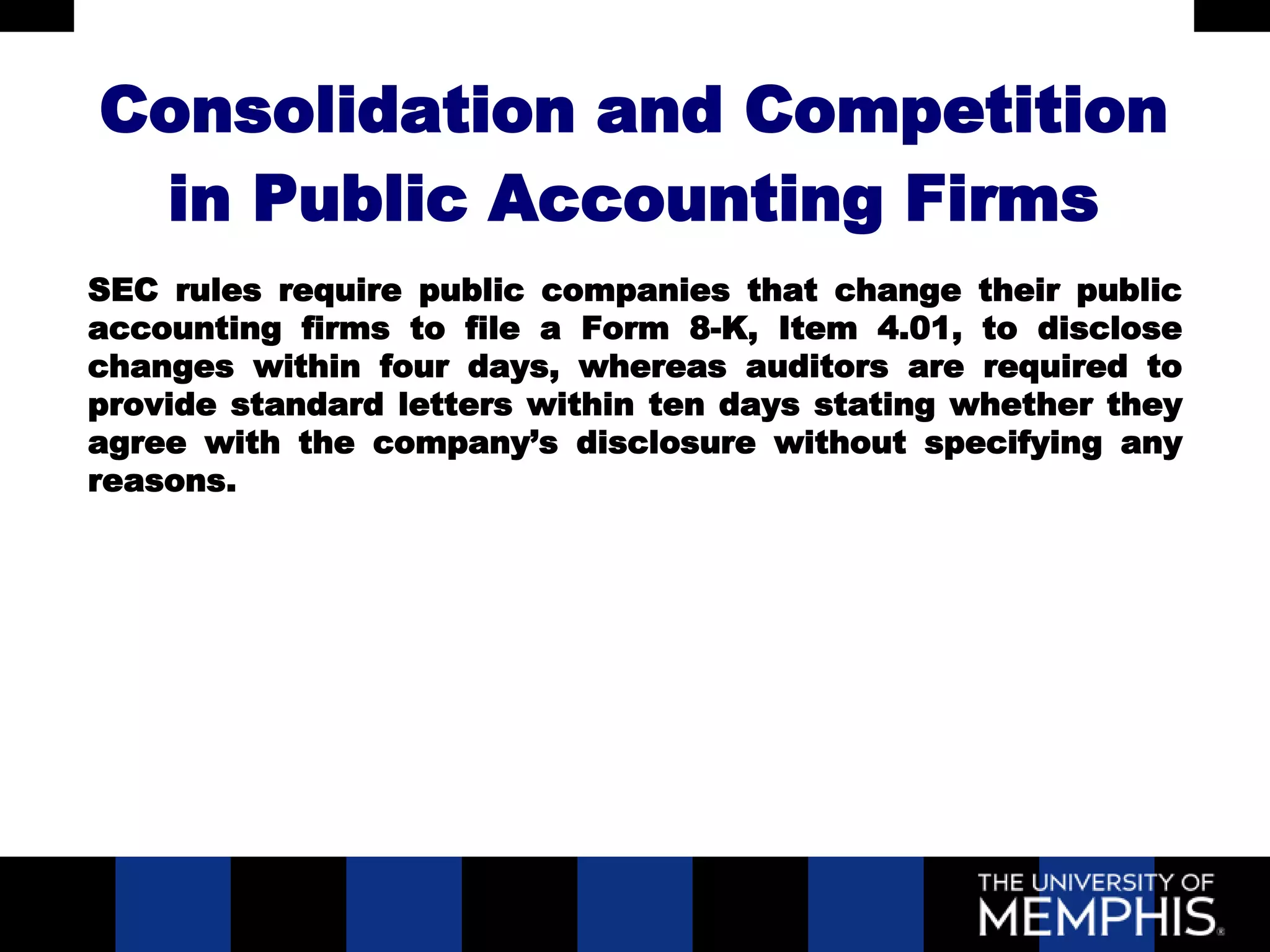 Consolidation and Competition
 in Public Accounting Firms
SEC rules require public companies that change their public
accounting firms to file a Form 8-K, Item 4.01, to disclose
changes within four days, whereas auditors are required to
provide standard letters within ten days stating whether they
agree with the company’s disclosure without specifying any
reasons.
 