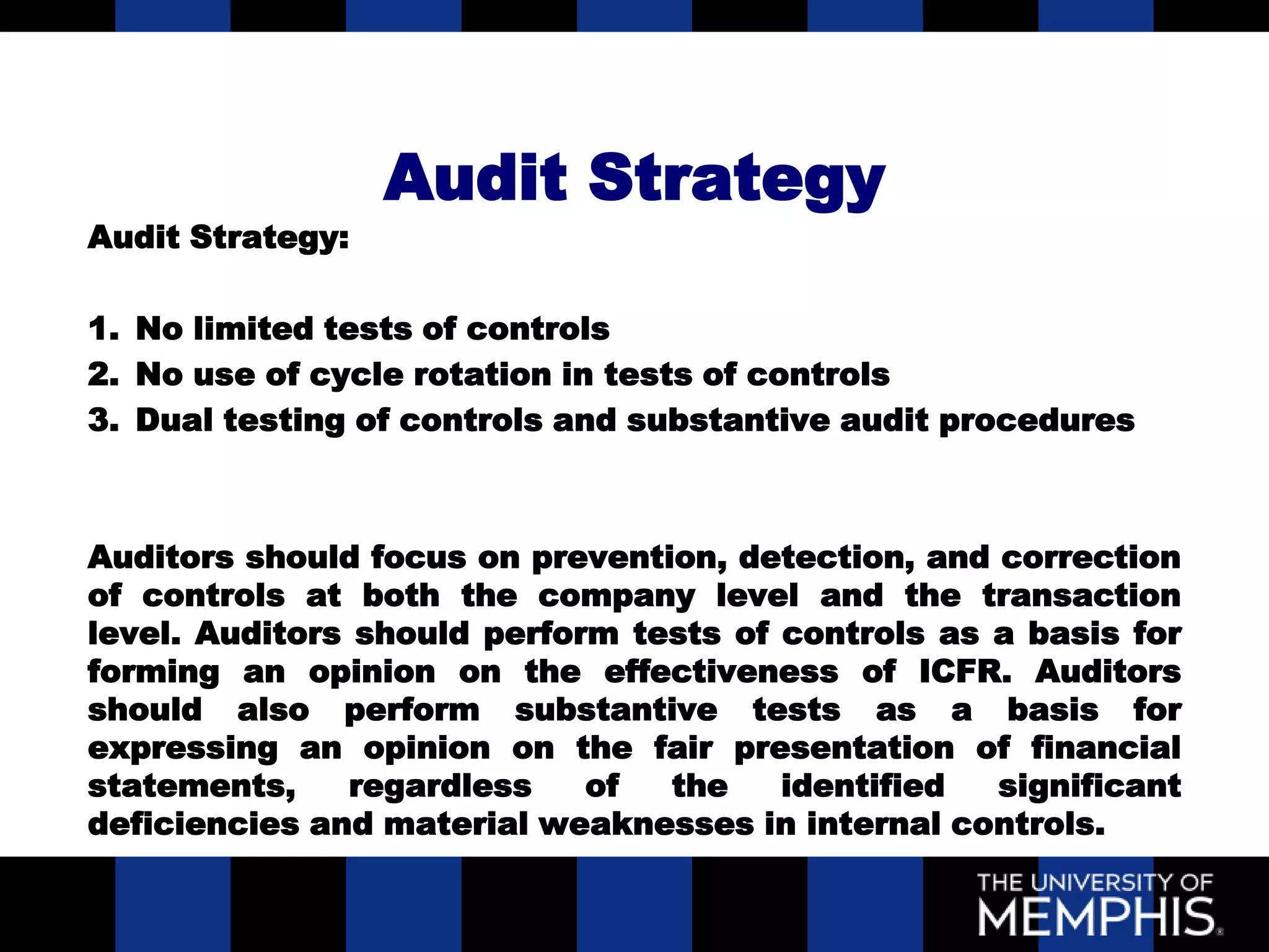 Audit Strategy
Audit Strategy:

1. No limited tests of controls
2. No use of cycle rotation in tests of controls
3. Dual testing of controls and substantive audit procedures



Auditors should focus on prevention, detection, and correction
of controls at both the company level and the transaction
level. Auditors should perform tests of controls as a basis for
forming an opinion on the effectiveness of ICFR. Auditors
should also perform substantive tests as a basis for
expressing an opinion on the fair presentation of financial
statements,     regardless   of  the    identified  significant
deficiencies and material weaknesses in internal controls.
 
