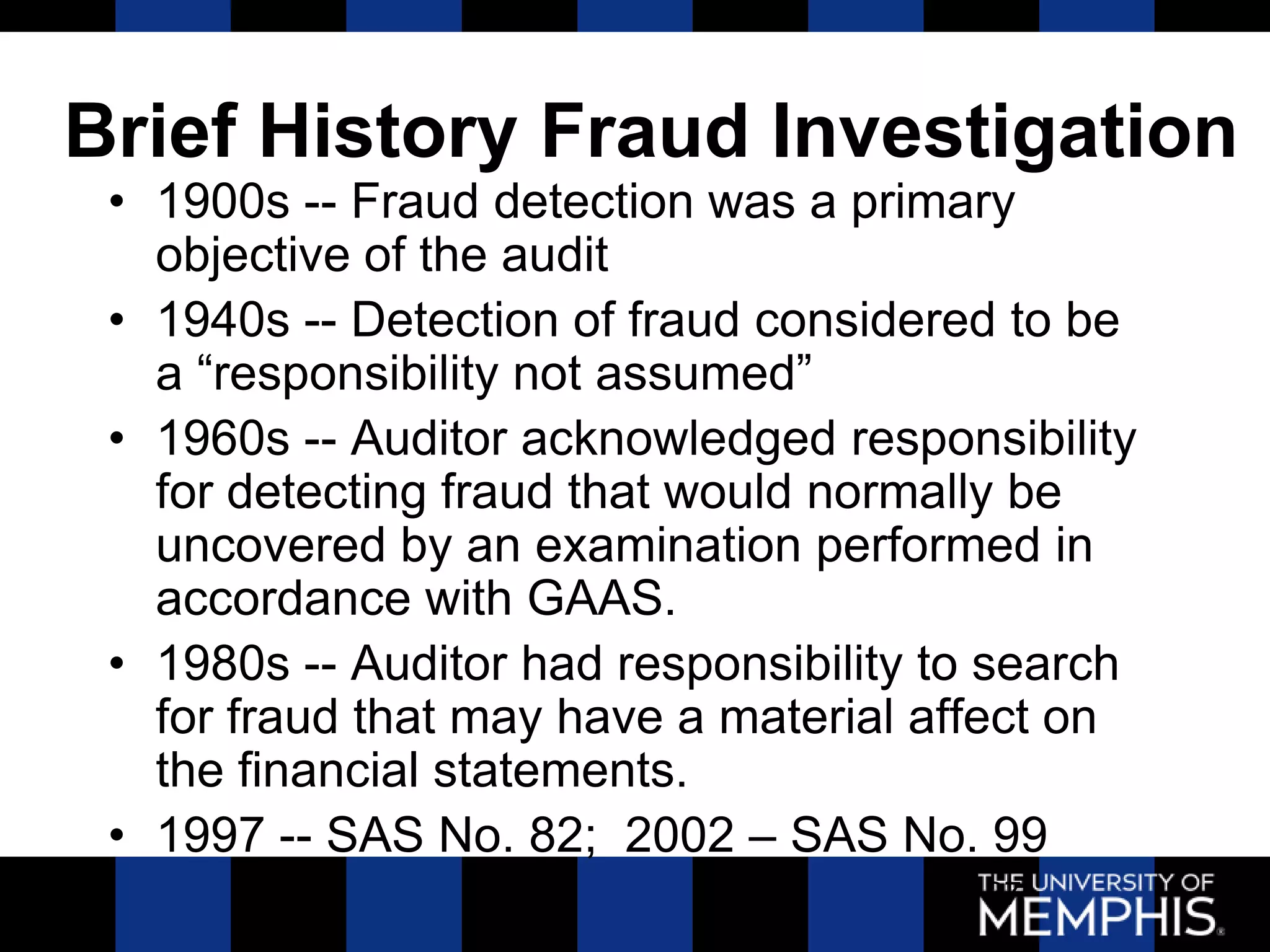 Brief History Fraud Investigation
 • 1900s -- Fraud detection was a primary
   objective of the audit
 • 1940s -- Detection of fraud considered to be
   a ―responsibility not assumed‖
 • 1960s -- Auditor acknowledged responsibility
   for detecting fraud that would normally be
   uncovered by an examination performed in
   accordance with GAAS.
 • 1980s -- Auditor had responsibility to search
   for fraud that may have a material affect on
   the financial statements.
 • 1997 -- SAS No. 82; 2002 – SAS No. 99
                                         37
 