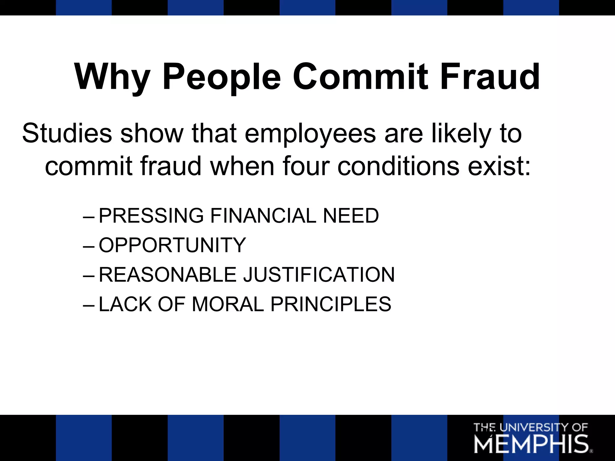 Why People Commit Fraud
Studies show that employees are likely to
  commit fraud when four conditions exist:
     – PRESSING FINANCIAL NEED
     – OPPORTUNITY
     – REASONABLE JUSTIFICATION
     – LACK OF MORAL PRINCIPLES




                                     39
 