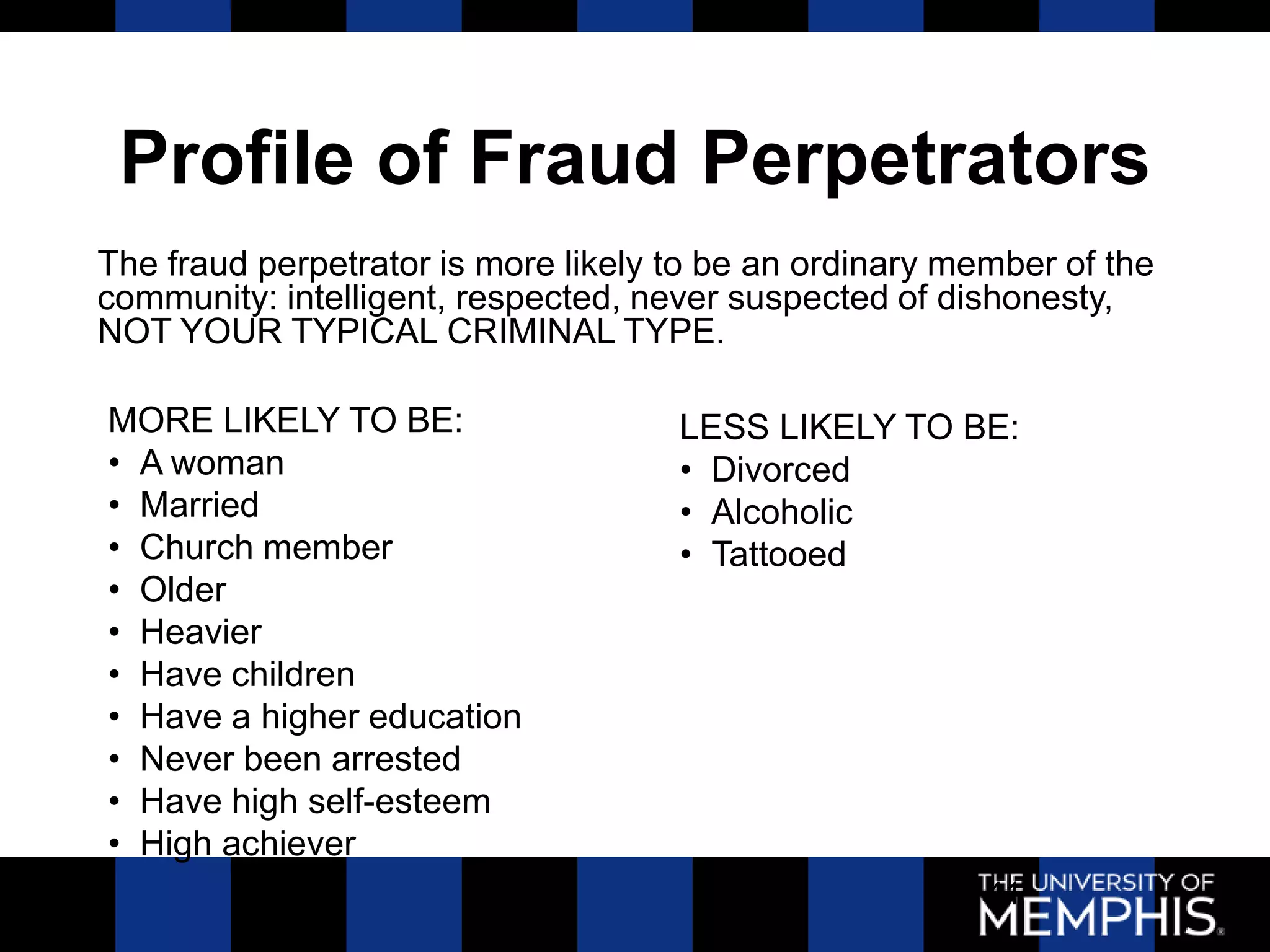 Profile of Fraud Perpetrators
The fraud perpetrator is more likely to be an ordinary member of the
community: intelligent, respected, never suspected of dishonesty,
NOT YOUR TYPICAL CRIMINAL TYPE.

MORE LIKELY TO BE:                   LESS LIKELY TO BE:
• A woman                            • Divorced
• Married                            • Alcoholic
• Church member                      • Tattooed
• Older
• Heavier
• Have children
• Have a higher education
• Never been arrested
• Have high self-esteem
• High achiever
                                                         41
 