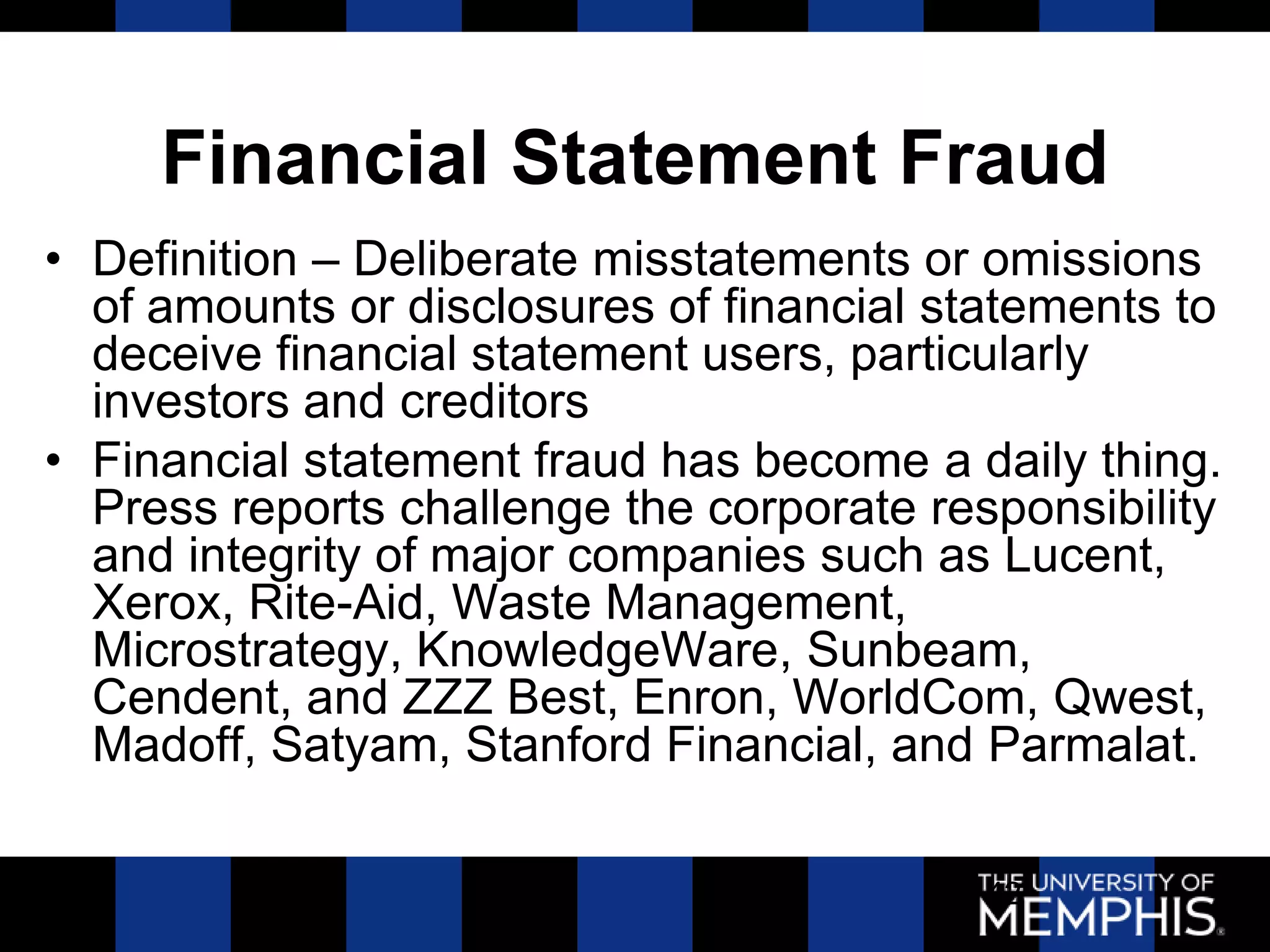 Financial Statement Fraud
• Definition – Deliberate misstatements or omissions
  of amounts or disclosures of financial statements to
  deceive financial statement users, particularly
  investors and creditors
• Financial statement fraud has become a daily thing.
  Press reports challenge the corporate responsibility
  and integrity of major companies such as Lucent,
  Xerox, Rite-Aid, Waste Management,
  Microstrategy, KnowledgeWare, Sunbeam,
  Cendent, and ZZZ Best, Enron, WorldCom, Qwest,
  Madoff, Satyam, Stanford Financial, and Parmalat.

                                           42
 