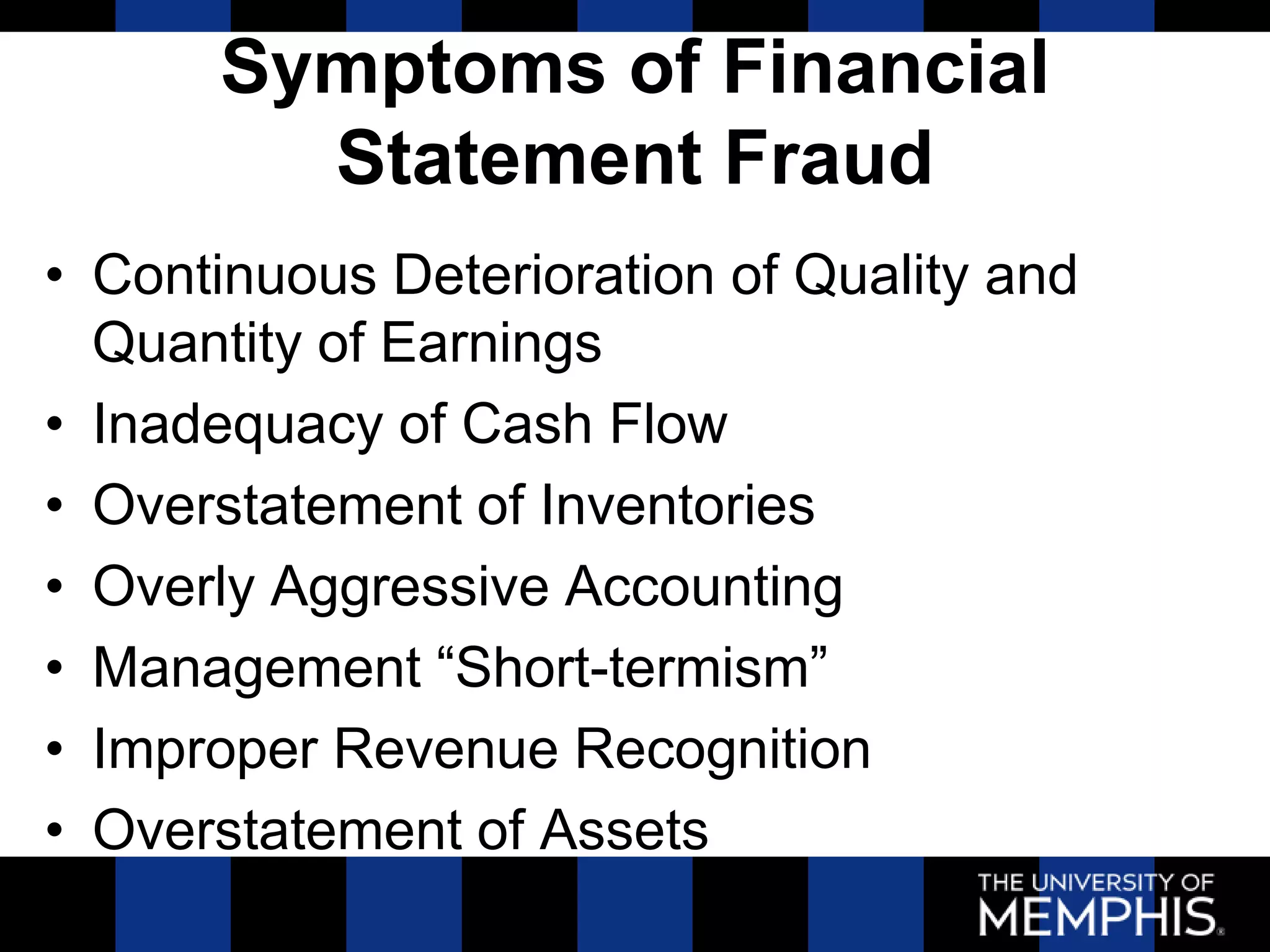 Symptoms of Financial
        Statement Fraud
• Continuous Deterioration of Quality and
  Quantity of Earnings
• Inadequacy of Cash Flow
• Overstatement of Inventories
• Overly Aggressive Accounting
• Management ―Short-termism‖
• Improper Revenue Recognition
• Overstatement of Assets
 
