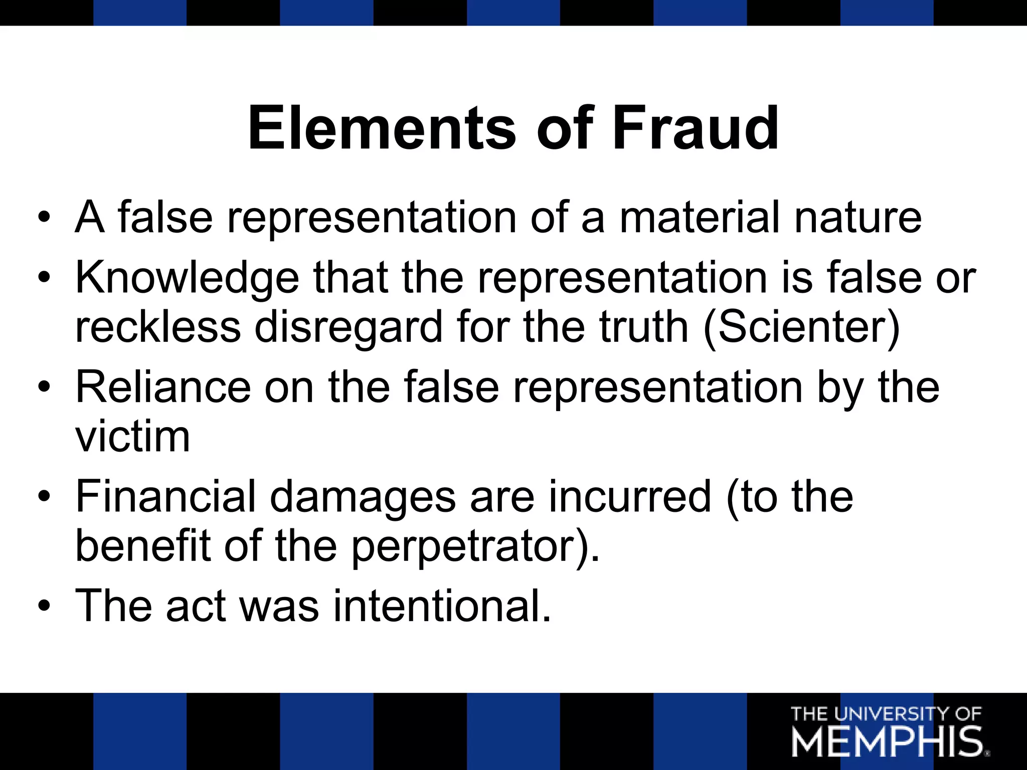 Elements of Fraud
• A false representation of a material nature
• Knowledge that the representation is false or
  reckless disregard for the truth (Scienter)
• Reliance on the false representation by the
  victim
• Financial damages are incurred (to the
  benefit of the perpetrator).
• The act was intentional.
 