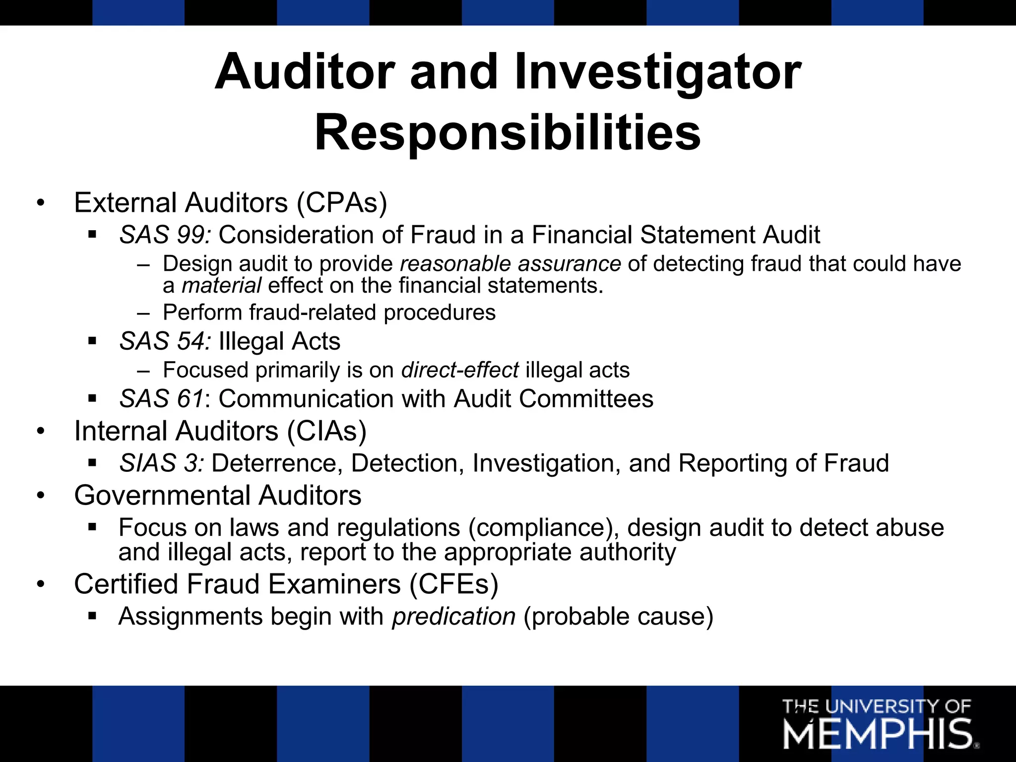 Auditor and Investigator
                  Responsibilities
• External Auditors (CPAs)
    SAS 99: Consideration of Fraud in a Financial Statement Audit
       – Design audit to provide reasonable assurance of detecting fraud that could have
         a material effect on the financial statements.
       – Perform fraud-related procedures
    SAS 54: Illegal Acts
       – Focused primarily is on direct-effect illegal acts
    SAS 61: Communication with Audit Committees
• Internal Auditors (CIAs)
    SIAS 3: Deterrence, Detection, Investigation, and Reporting of Fraud
• Governmental Auditors
    Focus on laws and regulations (compliance), design audit to detect abuse
     and illegal acts, report to the appropriate authority
• Certified Fraud Examiners (CFEs)
    Assignments begin with predication (probable cause)


                                                                       46
 