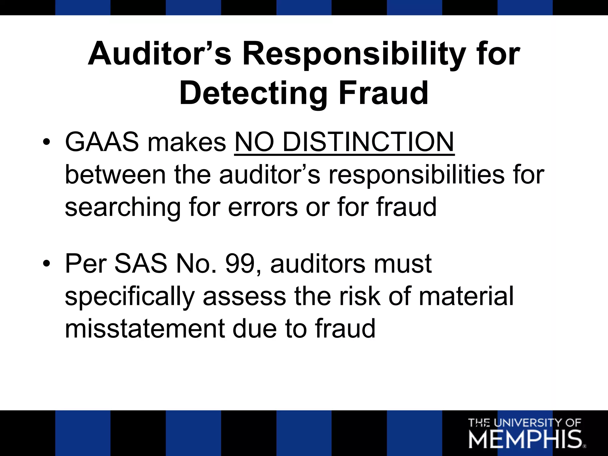 Auditor’s Responsibility for
         Detecting Fraud
• GAAS makes NO DISTINCTION
  between the auditor’s responsibilities for
  searching for errors or for fraud

• Per SAS No. 99, auditors must
  specifically assess the risk of material
  misstatement due to fraud


                                      47
 