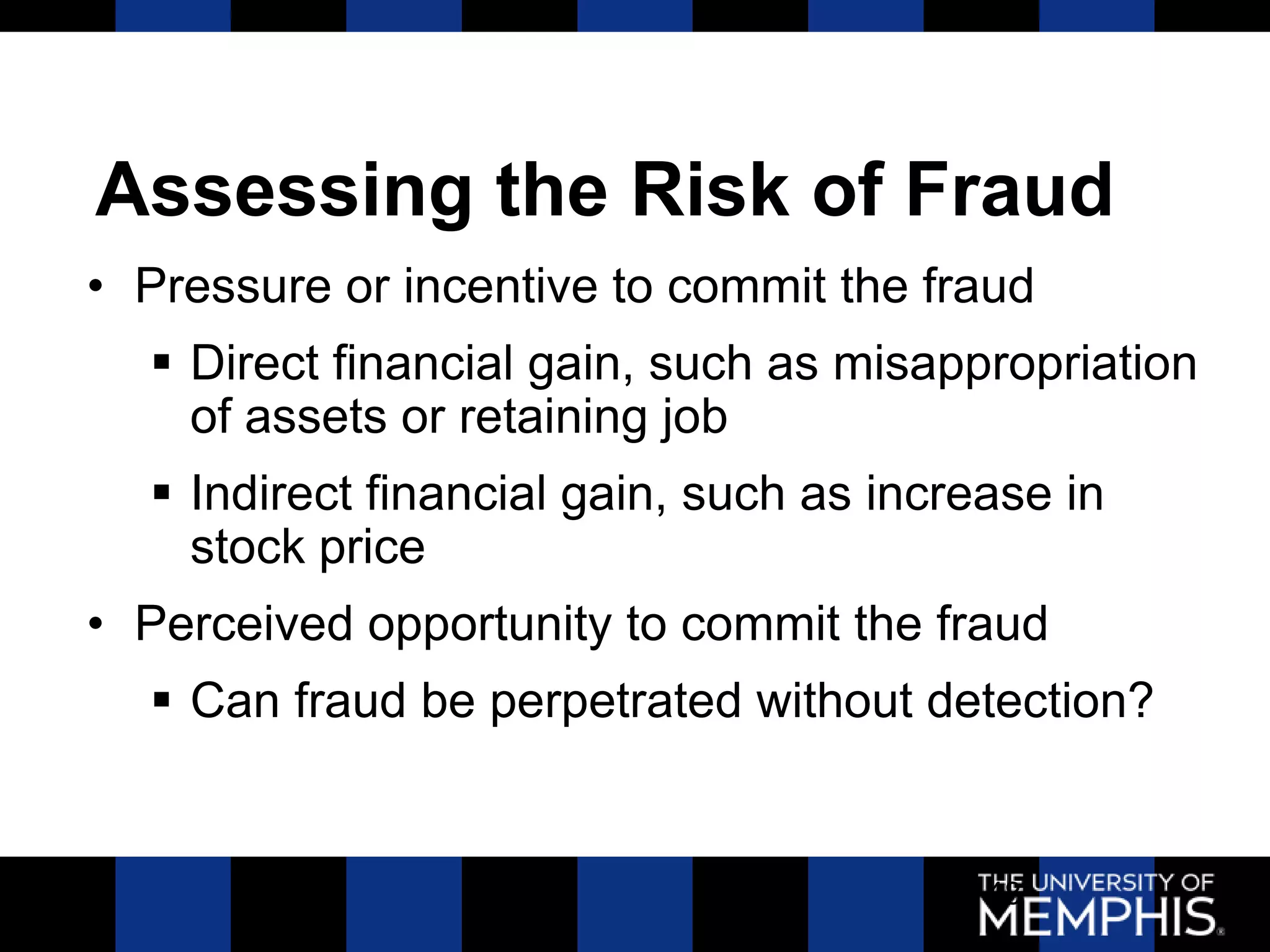 Assessing the Risk of Fraud
• Pressure or incentive to commit the fraud
   Direct financial gain, such as misappropriation
    of assets or retaining job
   Indirect financial gain, such as increase in
    stock price
• Perceived opportunity to commit the fraud
   Can fraud be perpetrated without detection?


                                          48
 
