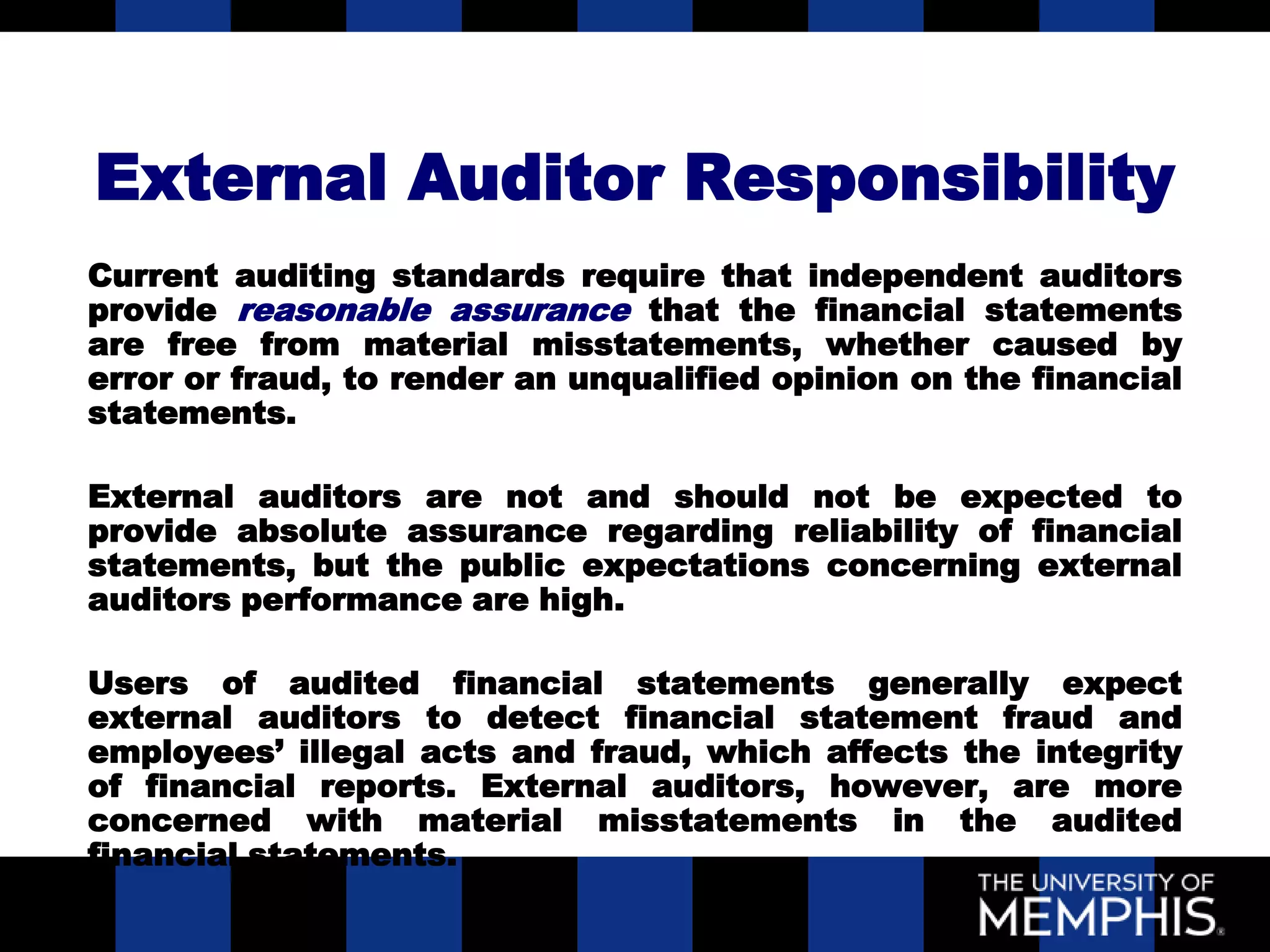 External Auditor Responsibility
Current auditing standards require that independent auditors
provide reasonable assurance that the financial statements
are free from material misstatements, whether caused by
error or fraud, to render an unqualified opinion on the financial
statements.

External auditors are not and should not be expected to
provide absolute assurance regarding reliability of financial
statements, but the public expectations concerning external
auditors performance are high.

Users of audited financial statements generally expect
external auditors to detect financial statement fraud and
employees’ illegal acts and fraud, which affects the integrity
of financial reports. External auditors, however, are more
concerned with material misstatements in the audited
financial statements.
 
