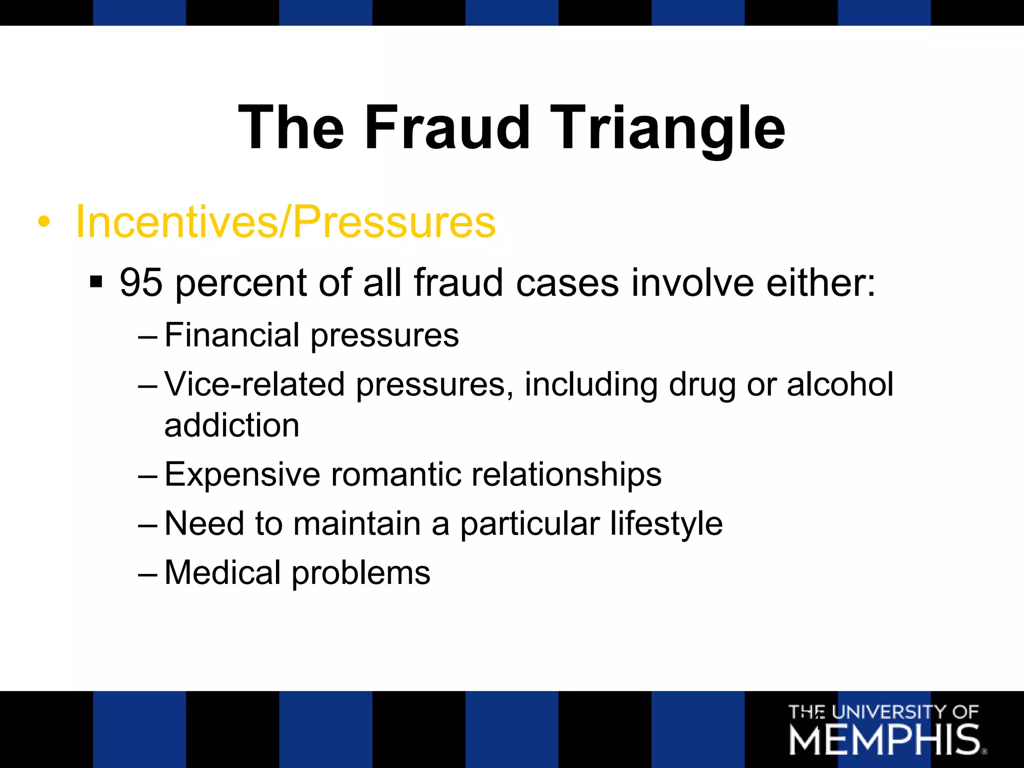 The Fraud Triangle
• Incentives/Pressures
   95 percent of all fraud cases involve either:
     – Financial pressures
     – Vice-related pressures, including drug or alcohol
       addiction
     – Expensive romantic relationships
     – Need to maintain a particular lifestyle
     – Medical problems



                                                 54
 