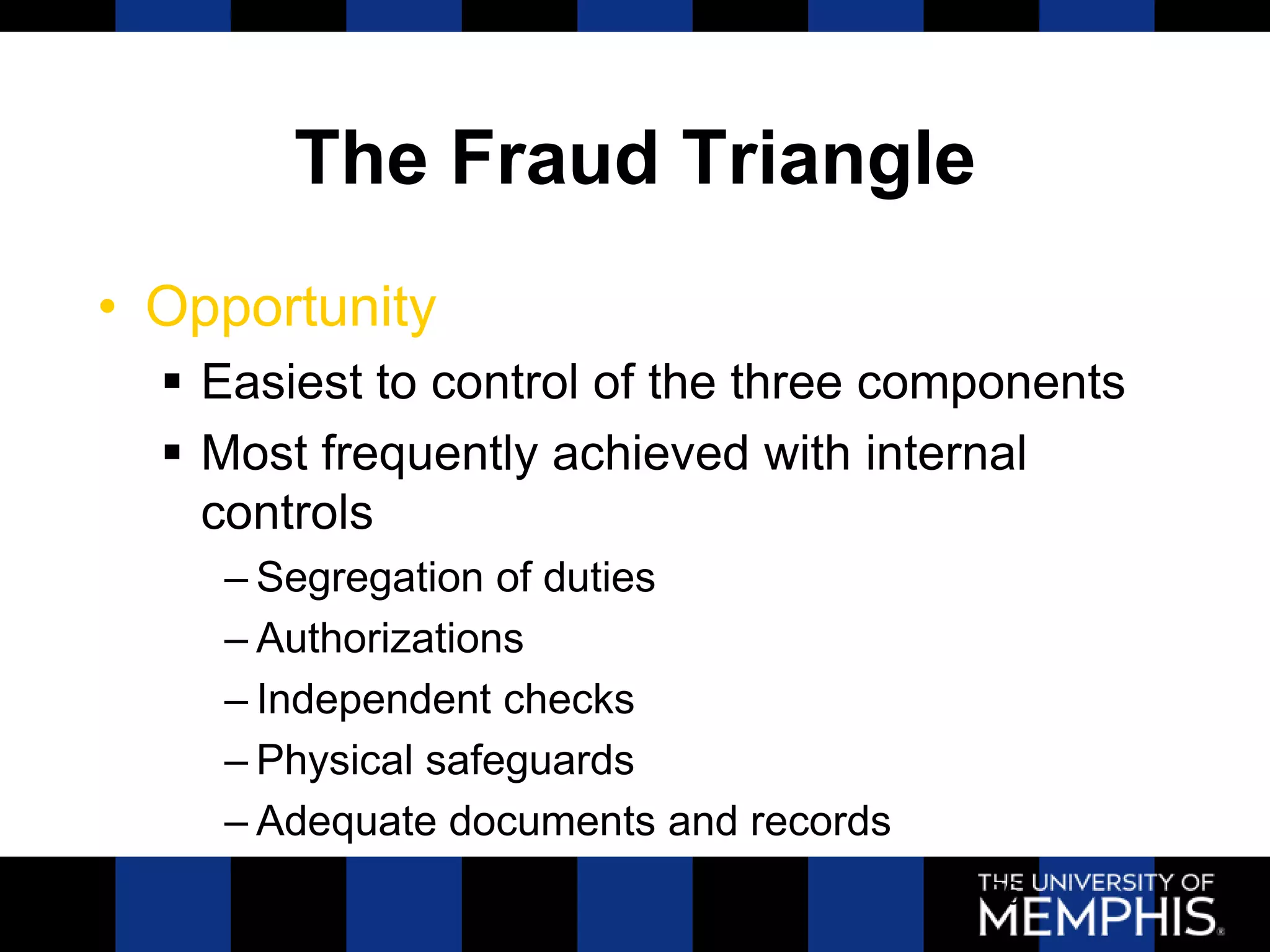 The Fraud Triangle
• Opportunity
   Easiest to control of the three components
   Most frequently achieved with internal
    controls
    – Segregation of duties
    – Authorizations
    – Independent checks
    – Physical safeguards
    – Adequate documents and records
                                       56
 