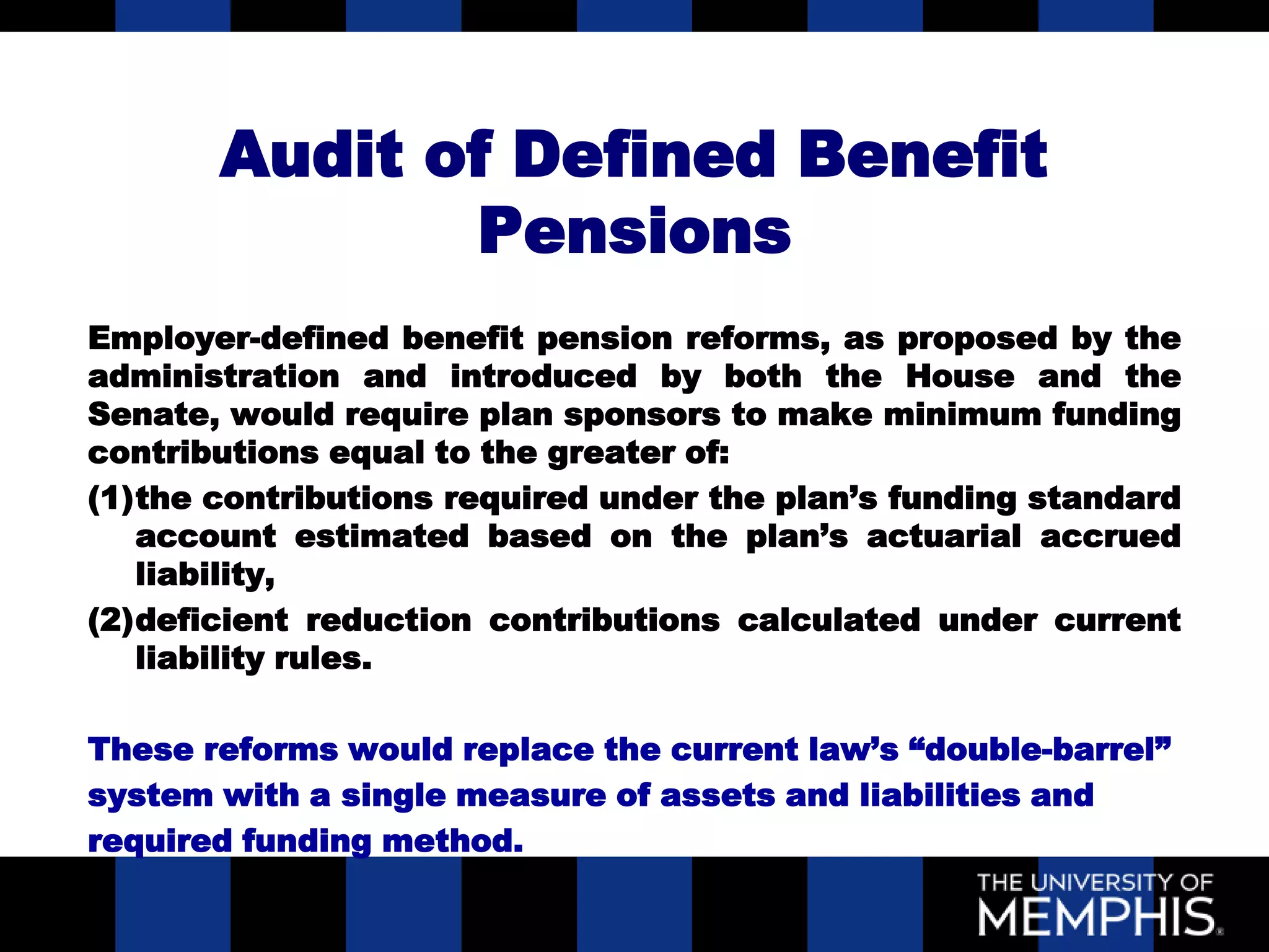 Audit of Defined Benefit
              Pensions
Employer-defined benefit pension reforms, as proposed by the
administration and introduced by both the House and the
Senate, would require plan sponsors to make minimum funding
contributions equal to the greater of:
(1)the contributions required under the plan’s funding standard
   account estimated based on the plan’s actuarial accrued
   liability,
(2)deficient reduction contributions calculated under current
   liability rules.

These reforms would replace the current law’s “double-barrel”
system with a single measure of assets and liabilities and
required funding method.
 