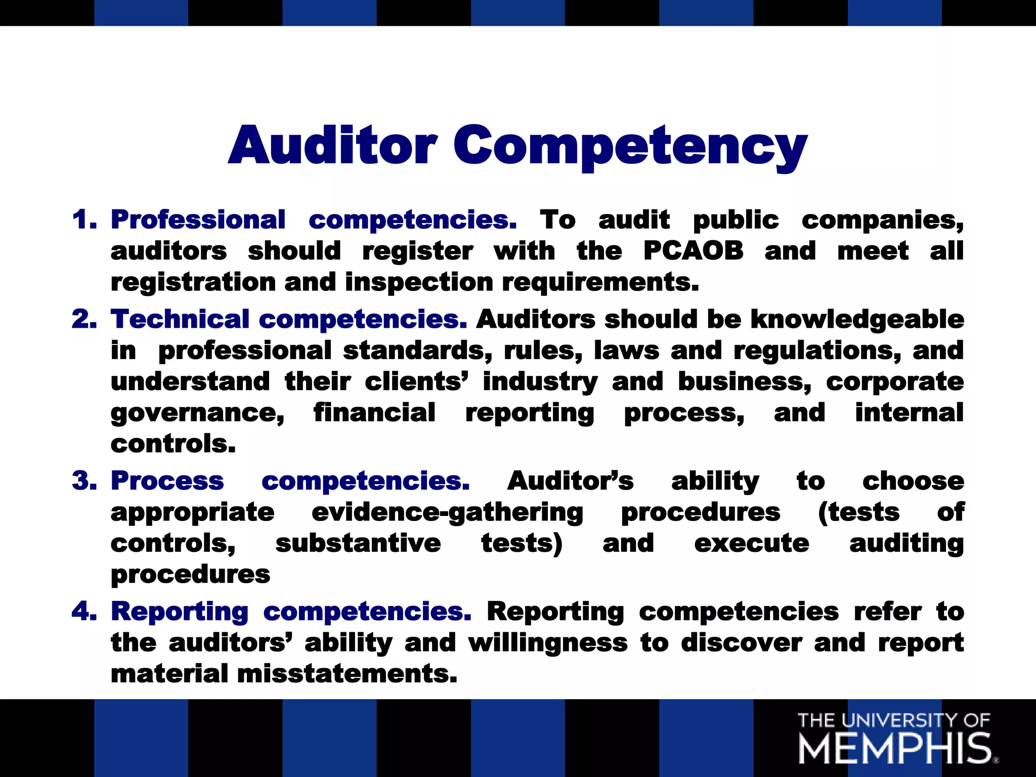 Auditor Competency
1. Professional competencies. To audit public companies,
   auditors should register with the PCAOB and meet all
   registration and inspection requirements.
2. Technical competencies. Auditors should be knowledgeable
   in professional standards, rules, laws and regulations, and
   understand their clients’ industry and business, corporate
   governance, financial reporting process, and internal
   controls.
3. Process competencies. Auditor’s ability to choose
   appropriate evidence-gathering procedures (tests of
   controls,   substantive    tests)  and    execute   auditing
   procedures
4. Reporting competencies. Reporting competencies refer to
   the auditors’ ability and willingness to discover and report
   material misstatements.
 