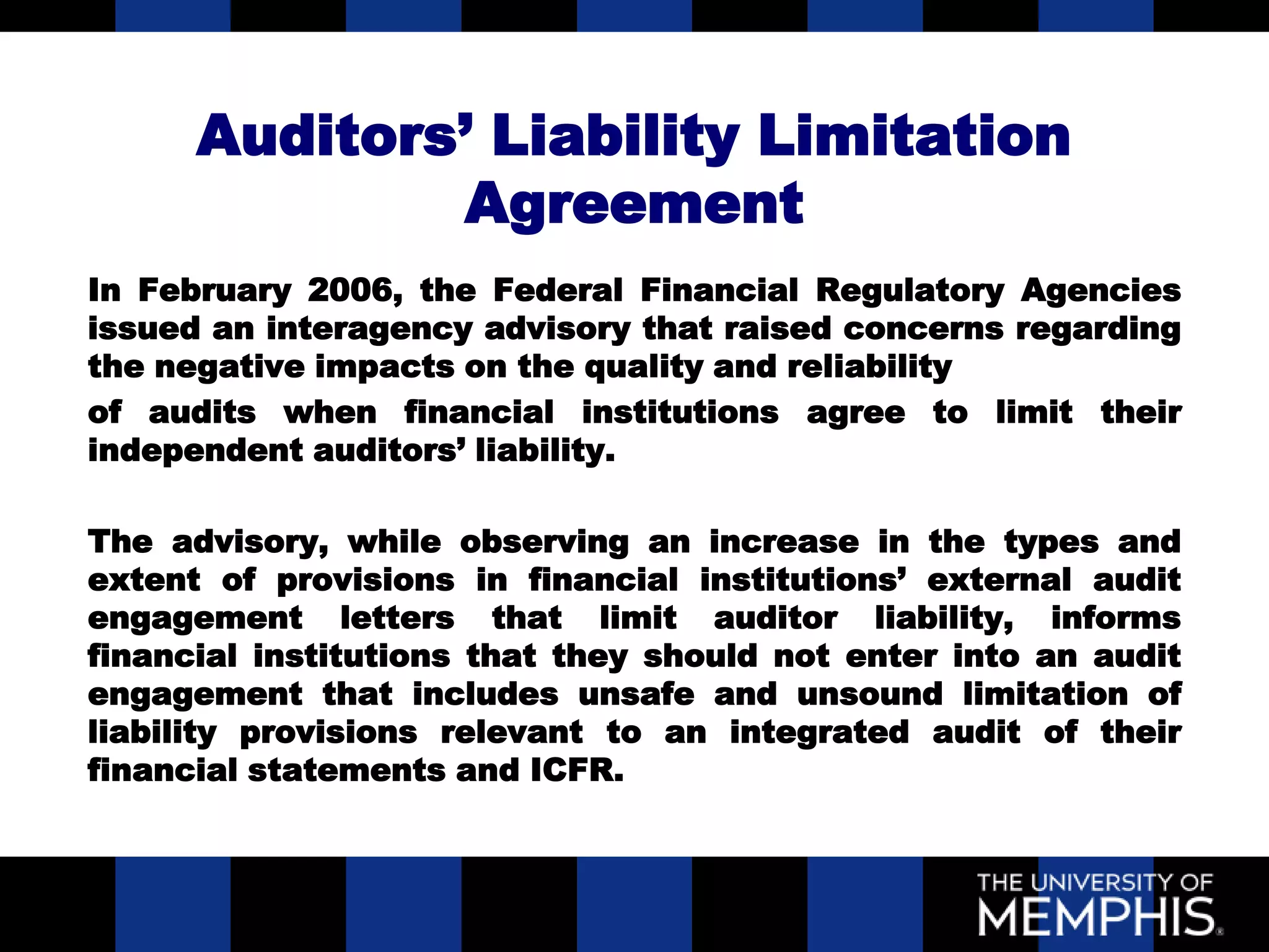 Auditors’ Liability Limitation
              Agreement
In February 2006, the Federal Financial Regulatory Agencies
issued an interagency advisory that raised concerns regarding
the negative impacts on the quality and reliability
of audits when financial institutions agree to limit their
independent auditors’ liability.

The advisory, while observing an increase in the types and
extent of provisions in financial institutions’ external audit
engagement letters that limit auditor liability, informs
financial institutions that they should not enter into an audit
engagement that includes unsafe and unsound limitation of
liability provisions relevant to an integrated audit of their
financial statements and ICFR.
 