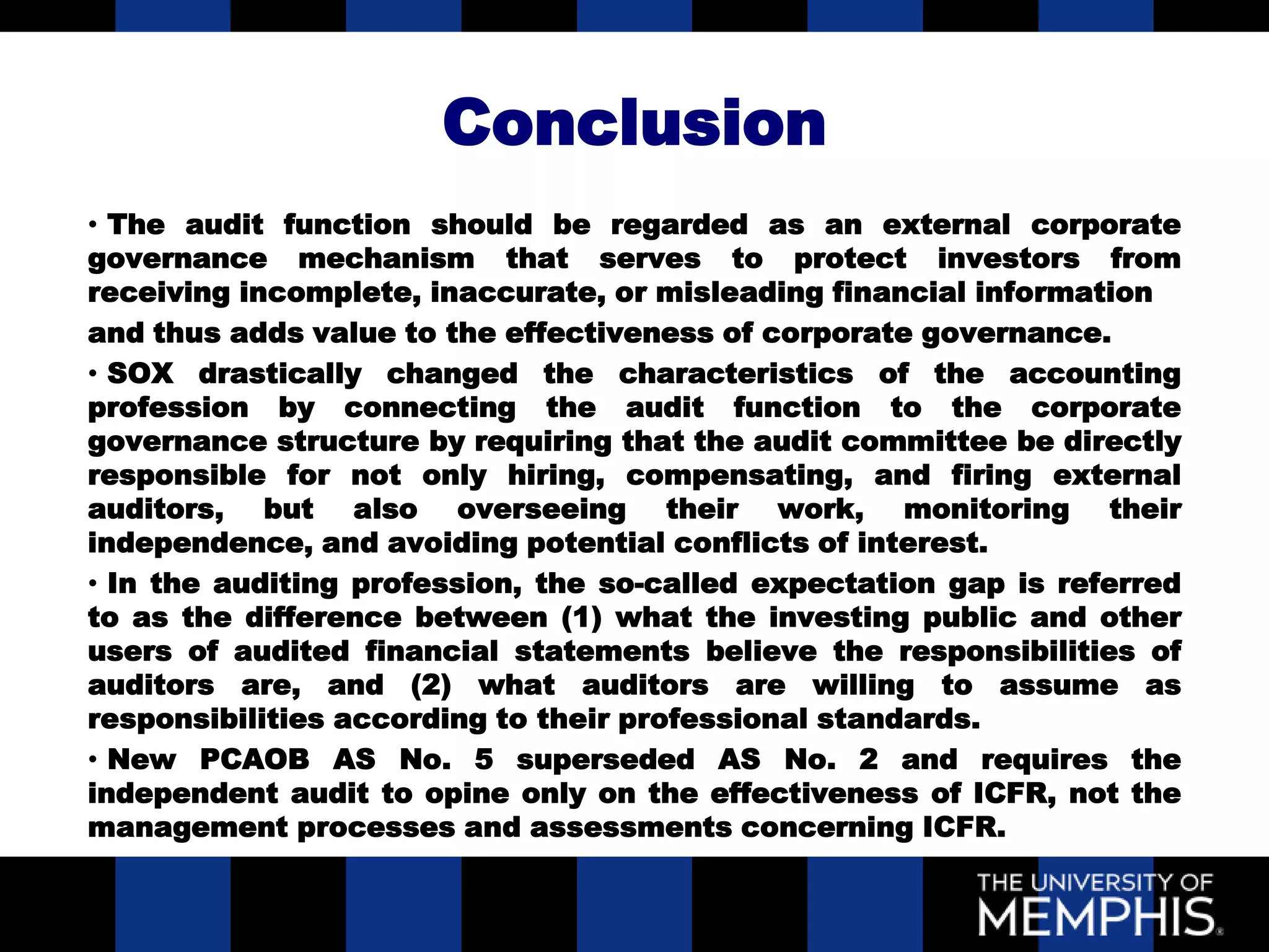 Conclusion
• The audit function should be regarded as an external corporate
governance mechanism that serves to protect investors from
receiving incomplete, inaccurate, or misleading financial information
and thus adds value to the effectiveness of corporate governance.
• SOX drastically changed the characteristics of the accounting
profession by connecting the audit function to the corporate
governance structure by requiring that the audit committee be directly
responsible for not only hiring, compensating, and firing external
auditors, but also overseeing their work, monitoring their
independence, and avoiding potential conflicts of interest.
• In the auditing profession, the so-called expectation gap is referred
to as the difference between (1) what the investing public and other
users of audited financial statements believe the responsibilities of
auditors are, and (2) what auditors are willing to assume as
responsibilities according to their professional standards.
• New PCAOB AS No. 5 superseded AS No. 2 and requires the
independent audit to opine only on the effectiveness of ICFR, not the
management processes and assessments concerning ICFR.
 