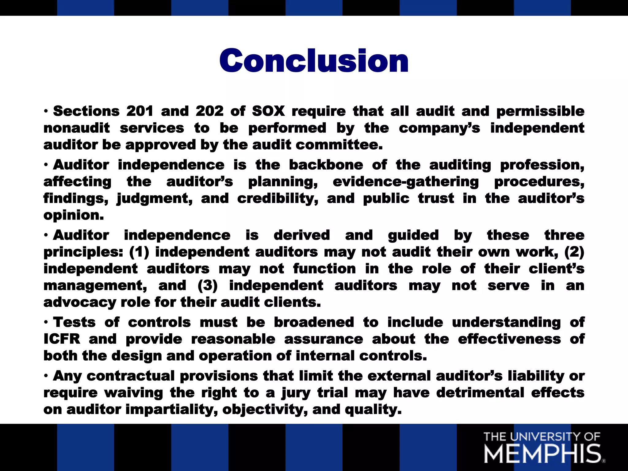 Conclusion
• Sections 201 and 202 of SOX require that all audit and permissible
nonaudit services to be performed by the company’s independent
auditor be approved by the audit committee.
• Auditor independence is the backbone of the auditing profession,
affecting the auditor’s planning, evidence-gathering procedures,
findings, judgment, and credibility, and public trust in the auditor’s
opinion.
• Auditor independence is derived and guided by these three
principles: (1) independent auditors may not audit their own work, (2)
independent auditors may not function in the role of their client’s
management, and (3) independent auditors may not serve in an
advocacy role for their audit clients.
• Tests of controls must be broadened to include understanding of
ICFR and provide reasonable assurance about the effectiveness of
both the design and operation of internal controls.
• Any contractual provisions that limit the external auditor’s liability or
require waiving the right to a jury trial may have detrimental effects
on auditor impartiality, objectivity, and quality.
 