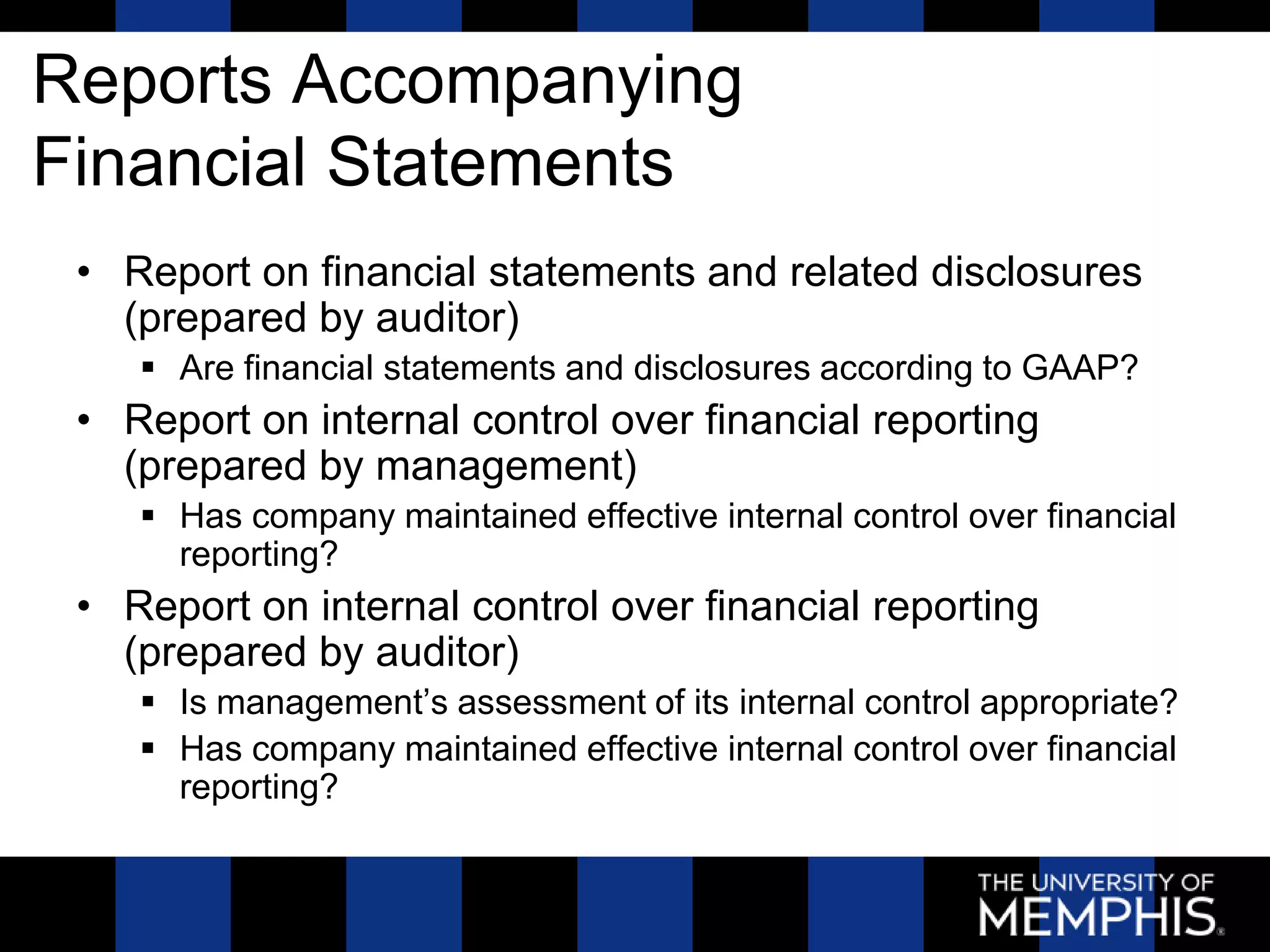 Reports Accompanying
Financial Statements
 • Report on financial statements and related disclosures
   (prepared by auditor)
     Are financial statements and disclosures according to GAAP?
 • Report on internal control over financial reporting
   (prepared by management)
     Has company maintained effective internal control over financial
      reporting?
 • Report on internal control over financial reporting
   (prepared by auditor)
     Is management’s assessment of its internal control appropriate?
     Has company maintained effective internal control over financial
      reporting?
 