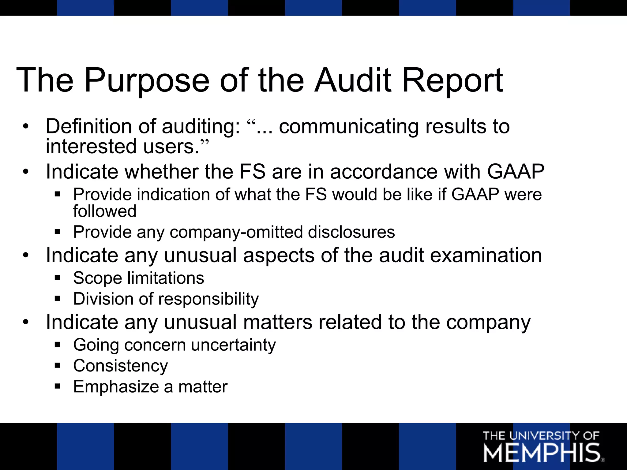 The Purpose of the Audit Report
• Definition of auditing: “... communicating results to
  interested users.”
• Indicate whether the FS are in accordance with GAAP
    Provide indication of what the FS would be like if GAAP were
     followed
    Provide any company-omitted disclosures
• Indicate any unusual aspects of the audit examination
    Scope limitations
    Division of responsibility
• Indicate any unusual matters related to the company
    Going concern uncertainty
    Consistency
    Emphasize a matter
 