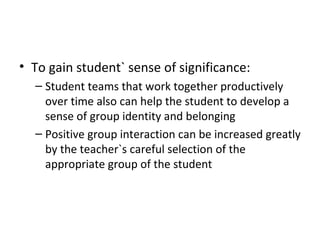 To gain student` sense of significance: Student teams that work together productively over time also can help the student to develop a sense of group identity and belonging Positive group interaction can be increased greatly by the teacher`s careful selection of the appropriate group of the student 