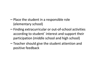 Place the student in a responsible role (elementary school)  Finding extracurricular or out-of-school activities according to student` interest and support their participation (middle school and high school) Teacher should give the student attention and positive feedback 