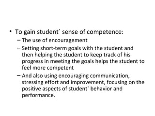To gain student` sense of competence: The use of encouragement Setting short-term goals with the student and then helping the student to keep track of his progress in meeting the goals helps the student to feel more competent And also using encouraging communication, stressing effort and improvement, focusing on the positive aspects of student` behavior and performance. 