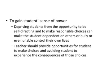 To gain student` sense of power Depriving students from the opportunity to be self-directing and to make responsible choices can make the student dependent on others or bully or even unable control their own lives Teacher should provide opportunities for student to make choices and avoiding student to experience the consequences of those choices. 