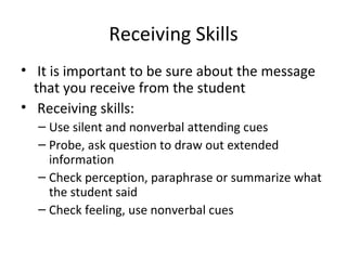 Receiving Skills It is important to be sure about the message that you receive from the student Receiving skills: Use silent and nonverbal attending cues Probe, ask question to draw out extended information Check perception, paraphrase or summarize what the student said Check feeling, use nonverbal cues  