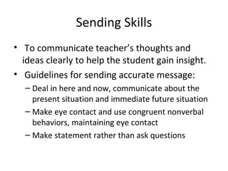 Sending Skills To communicate teacher’s thoughts and ideas clearly to help the student gain insight. Guidelines for sending accurate message: Deal in here and now, communicate about the present situation and immediate future situation Make eye contact and use congruent nonverbal behaviors, maintaining eye contact Make statement rather than ask questions  