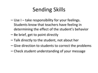 Sending Skills Use I – take responsibility for your feelings. Students know that teachers have feeling in determining the effect of the student’s behavior Be brief, get to point directly Talk directly to the student, not about her Give direction to students to correct the problems Check student understanding of your message  