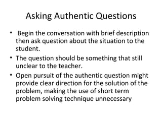 Asking Authentic Questions Begin the conversation with brief description then ask question about the situation to the student. The question should be something that still unclear to the teacher. Open pursuit of the authentic question might provide clear direction for the solution of the problem, making the use of short term problem solving technique unnecessary  