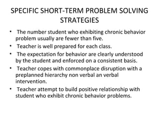 SPECIFIC SHORT-TERM PROBLEM SOLVING STRATEGIES The number student who exhibiting chronic behavior problem usually are fewer than five. Teacher is well prepared for each class. The expectation for behavior are clearly understood by the student and enforced on a consistent basis. Teacher copes with commonplace disruption with a preplanned hierarchy non verbal an verbal intervention. Teacher attempt to build positive relationship with student who exhibit chronic behavior problems.  
