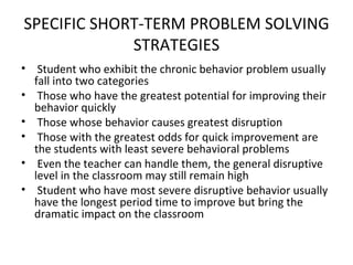 SPECIFIC SHORT-TERM PROBLEM SOLVING STRATEGIES Student who exhibit the chronic behavior problem usually fall into two categories Those who have the greatest potential for improving their behavior quickly Those whose behavior causes greatest disruption Those with the greatest odds for quick improvement are the students with least severe behavioral problems Even the teacher can handle them, the general disruptive level in the classroom may still remain high Student who have most severe disruptive behavior usually have the longest period time to improve but bring the dramatic impact on the classroom 
